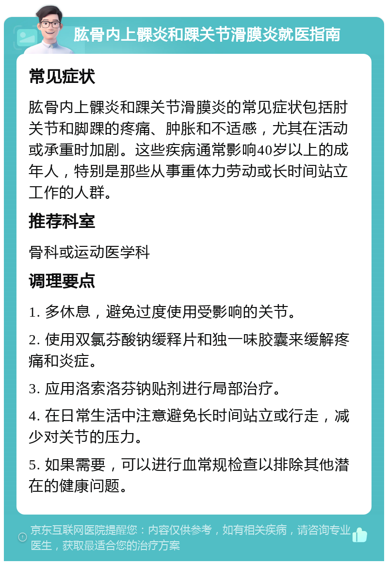 肱骨内上髁炎和踝关节滑膜炎就医指南 常见症状 肱骨内上髁炎和踝关节滑膜炎的常见症状包括肘关节和脚踝的疼痛、肿胀和不适感，尤其在活动或承重时加剧。这些疾病通常影响40岁以上的成年人，特别是那些从事重体力劳动或长时间站立工作的人群。 推荐科室 骨科或运动医学科 调理要点 1. 多休息，避免过度使用受影响的关节。 2. 使用双氯芬酸钠缓释片和独一味胶囊来缓解疼痛和炎症。 3. 应用洛索洛芬钠贴剂进行局部治疗。 4. 在日常生活中注意避免长时间站立或行走，减少对关节的压力。 5. 如果需要，可以进行血常规检查以排除其他潜在的健康问题。