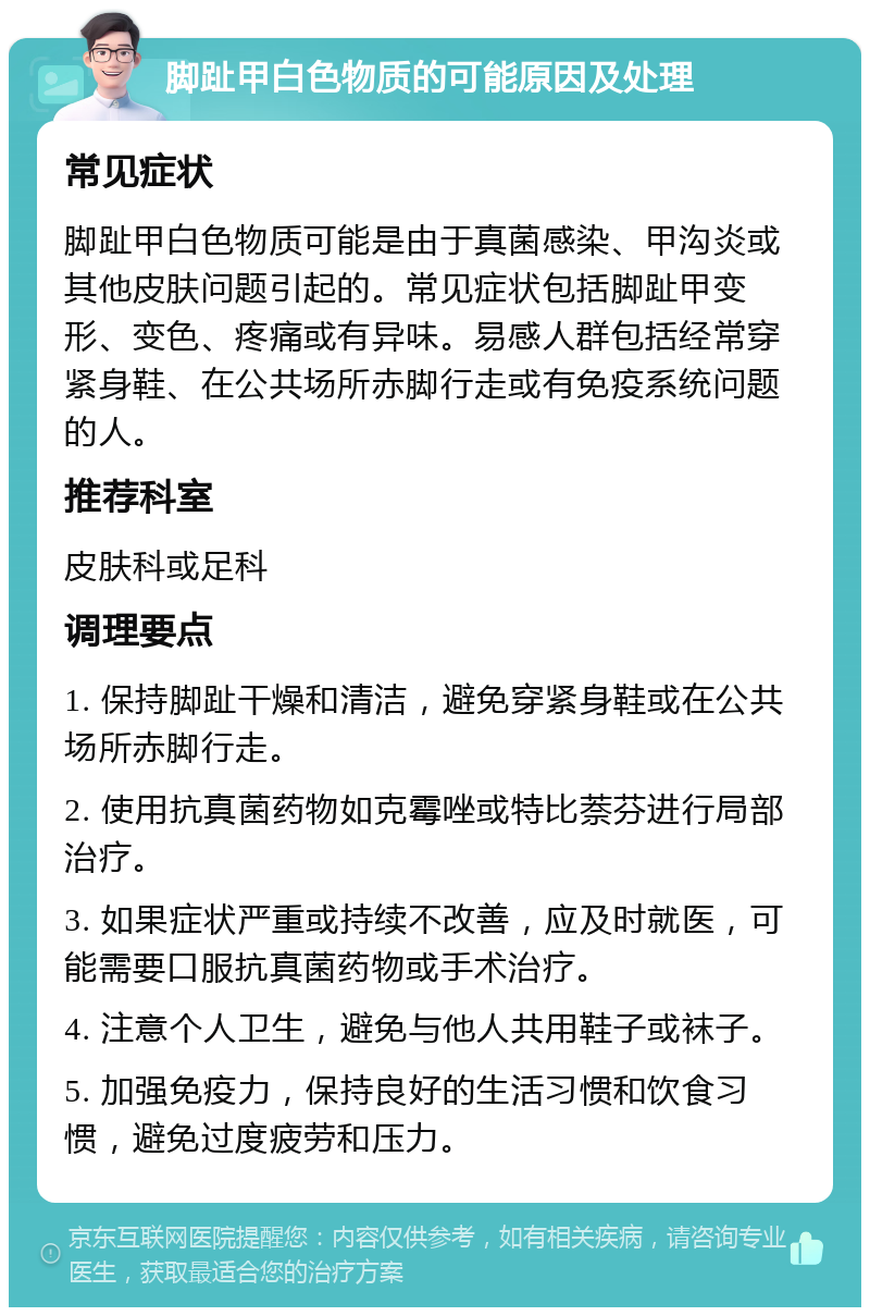 脚趾甲白色物质的可能原因及处理 常见症状 脚趾甲白色物质可能是由于真菌感染、甲沟炎或其他皮肤问题引起的。常见症状包括脚趾甲变形、变色、疼痛或有异味。易感人群包括经常穿紧身鞋、在公共场所赤脚行走或有免疫系统问题的人。 推荐科室 皮肤科或足科 调理要点 1. 保持脚趾干燥和清洁，避免穿紧身鞋或在公共场所赤脚行走。 2. 使用抗真菌药物如克霉唑或特比萘芬进行局部治疗。 3. 如果症状严重或持续不改善，应及时就医，可能需要口服抗真菌药物或手术治疗。 4. 注意个人卫生，避免与他人共用鞋子或袜子。 5. 加强免疫力，保持良好的生活习惯和饮食习惯，避免过度疲劳和压力。