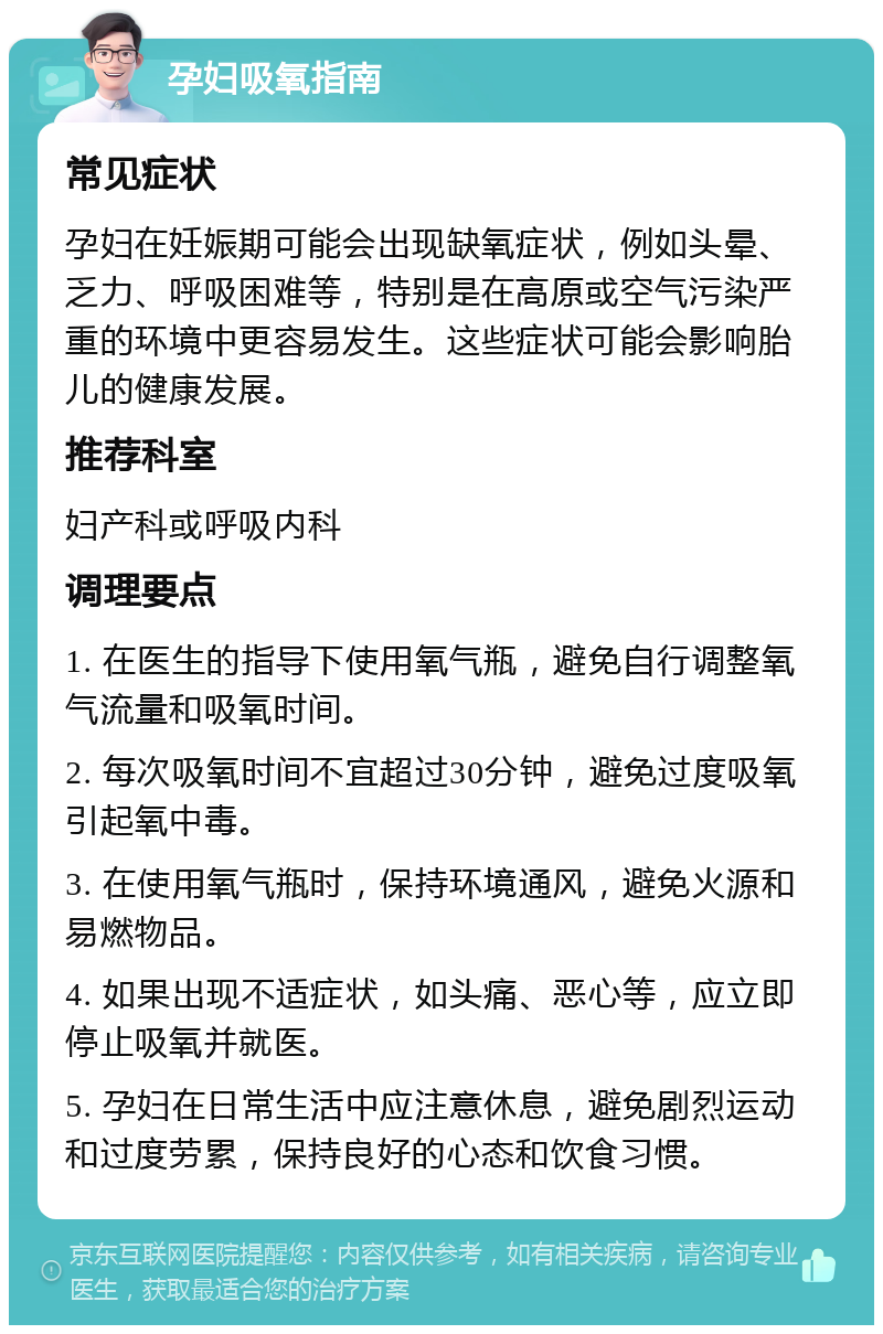 孕妇吸氧指南 常见症状 孕妇在妊娠期可能会出现缺氧症状，例如头晕、乏力、呼吸困难等，特别是在高原或空气污染严重的环境中更容易发生。这些症状可能会影响胎儿的健康发展。 推荐科室 妇产科或呼吸内科 调理要点 1. 在医生的指导下使用氧气瓶，避免自行调整氧气流量和吸氧时间。 2. 每次吸氧时间不宜超过30分钟，避免过度吸氧引起氧中毒。 3. 在使用氧气瓶时，保持环境通风，避免火源和易燃物品。 4. 如果出现不适症状，如头痛、恶心等，应立即停止吸氧并就医。 5. 孕妇在日常生活中应注意休息，避免剧烈运动和过度劳累，保持良好的心态和饮食习惯。