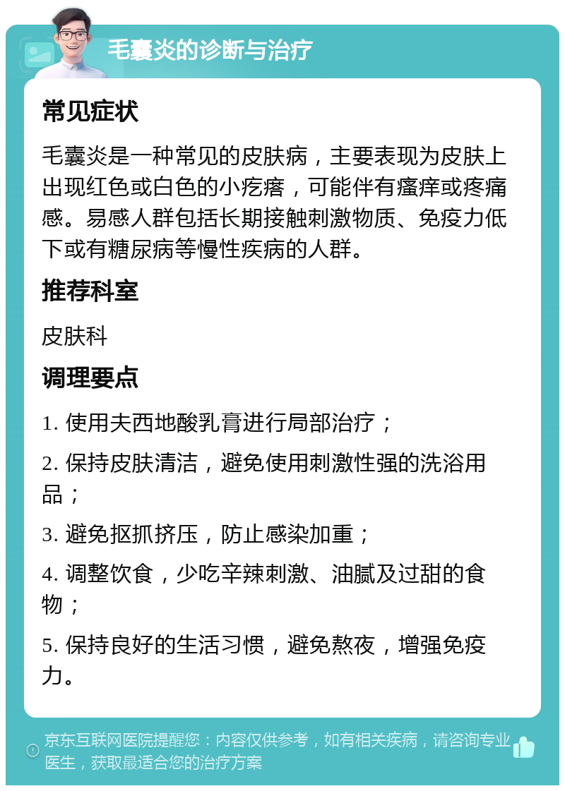 毛囊炎的诊断与治疗 常见症状 毛囊炎是一种常见的皮肤病，主要表现为皮肤上出现红色或白色的小疙瘩，可能伴有瘙痒或疼痛感。易感人群包括长期接触刺激物质、免疫力低下或有糖尿病等慢性疾病的人群。 推荐科室 皮肤科 调理要点 1. 使用夫西地酸乳膏进行局部治疗； 2. 保持皮肤清洁，避免使用刺激性强的洗浴用品； 3. 避免抠抓挤压，防止感染加重； 4. 调整饮食，少吃辛辣刺激、油腻及过甜的食物； 5. 保持良好的生活习惯，避免熬夜，增强免疫力。