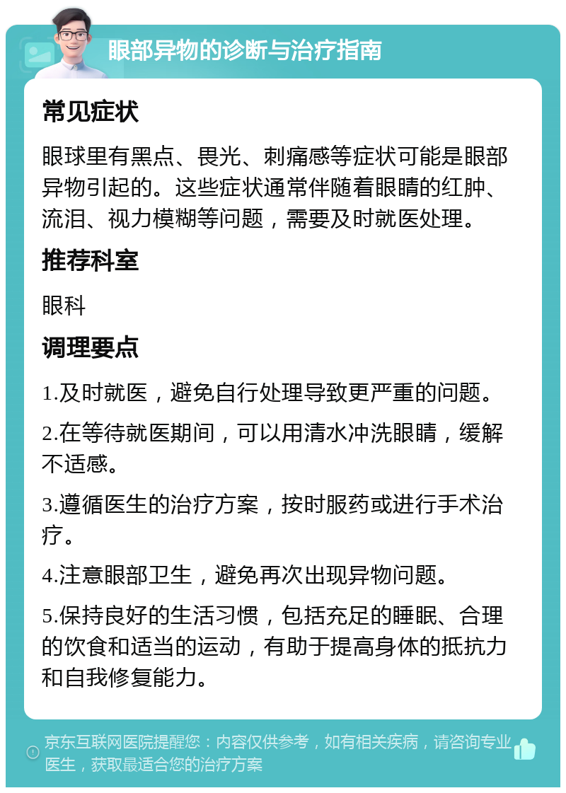 眼部异物的诊断与治疗指南 常见症状 眼球里有黑点、畏光、刺痛感等症状可能是眼部异物引起的。这些症状通常伴随着眼睛的红肿、流泪、视力模糊等问题，需要及时就医处理。 推荐科室 眼科 调理要点 1.及时就医，避免自行处理导致更严重的问题。 2.在等待就医期间，可以用清水冲洗眼睛，缓解不适感。 3.遵循医生的治疗方案，按时服药或进行手术治疗。 4.注意眼部卫生，避免再次出现异物问题。 5.保持良好的生活习惯，包括充足的睡眠、合理的饮食和适当的运动，有助于提高身体的抵抗力和自我修复能力。