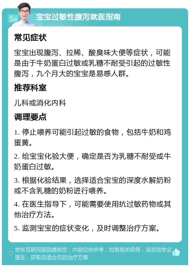 宝宝过敏性腹泻就医指南 常见症状 宝宝出现腹泻、拉稀、酸臭味大便等症状，可能是由于牛奶蛋白过敏或乳糖不耐受引起的过敏性腹泻，九个月大的宝宝是易感人群。 推荐科室 儿科或消化内科 调理要点 1. 停止喂养可能引起过敏的食物，包括牛奶和鸡蛋黄。 2. 给宝宝化验大便，确定是否为乳糖不耐受或牛奶蛋白过敏。 3. 根据化验结果，选择适合宝宝的深度水解奶粉或不含乳糖的奶粉进行喂养。 4. 在医生指导下，可能需要使用抗过敏药物或其他治疗方法。 5. 监测宝宝的症状变化，及时调整治疗方案。