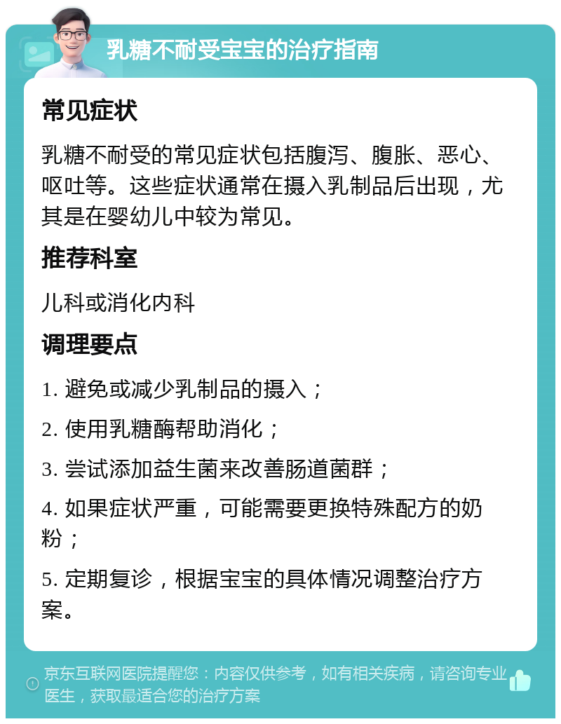 乳糖不耐受宝宝的治疗指南 常见症状 乳糖不耐受的常见症状包括腹泻、腹胀、恶心、呕吐等。这些症状通常在摄入乳制品后出现，尤其是在婴幼儿中较为常见。 推荐科室 儿科或消化内科 调理要点 1. 避免或减少乳制品的摄入； 2. 使用乳糖酶帮助消化； 3. 尝试添加益生菌来改善肠道菌群； 4. 如果症状严重，可能需要更换特殊配方的奶粉； 5. 定期复诊，根据宝宝的具体情况调整治疗方案。