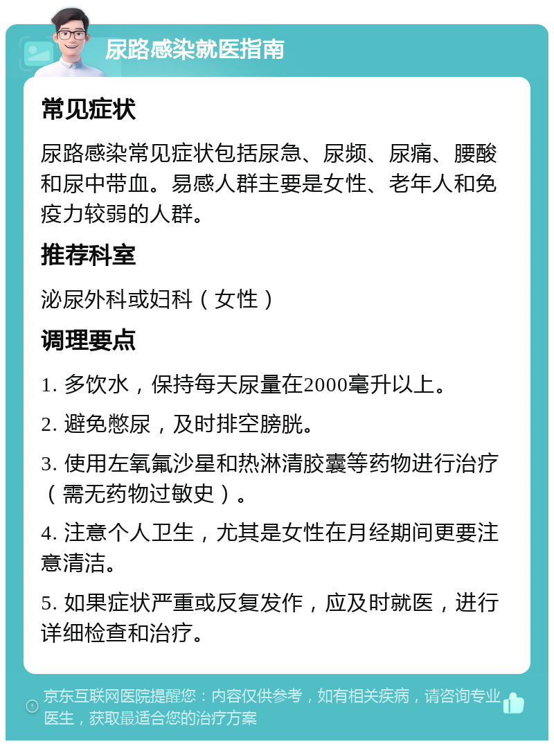 尿路感染就医指南 常见症状 尿路感染常见症状包括尿急、尿频、尿痛、腰酸和尿中带血。易感人群主要是女性、老年人和免疫力较弱的人群。 推荐科室 泌尿外科或妇科（女性） 调理要点 1. 多饮水，保持每天尿量在2000毫升以上。 2. 避免憋尿，及时排空膀胱。 3. 使用左氧氟沙星和热淋清胶囊等药物进行治疗（需无药物过敏史）。 4. 注意个人卫生，尤其是女性在月经期间更要注意清洁。 5. 如果症状严重或反复发作，应及时就医，进行详细检查和治疗。