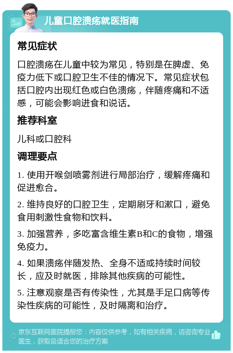 儿童口腔溃疡就医指南 常见症状 口腔溃疡在儿童中较为常见，特别是在脾虚、免疫力低下或口腔卫生不佳的情况下。常见症状包括口腔内出现红色或白色溃疡，伴随疼痛和不适感，可能会影响进食和说话。 推荐科室 儿科或口腔科 调理要点 1. 使用开喉剑喷雾剂进行局部治疗，缓解疼痛和促进愈合。 2. 维持良好的口腔卫生，定期刷牙和漱口，避免食用刺激性食物和饮料。 3. 加强营养，多吃富含维生素B和C的食物，增强免疫力。 4. 如果溃疡伴随发热、全身不适或持续时间较长，应及时就医，排除其他疾病的可能性。 5. 注意观察是否有传染性，尤其是手足口病等传染性疾病的可能性，及时隔离和治疗。