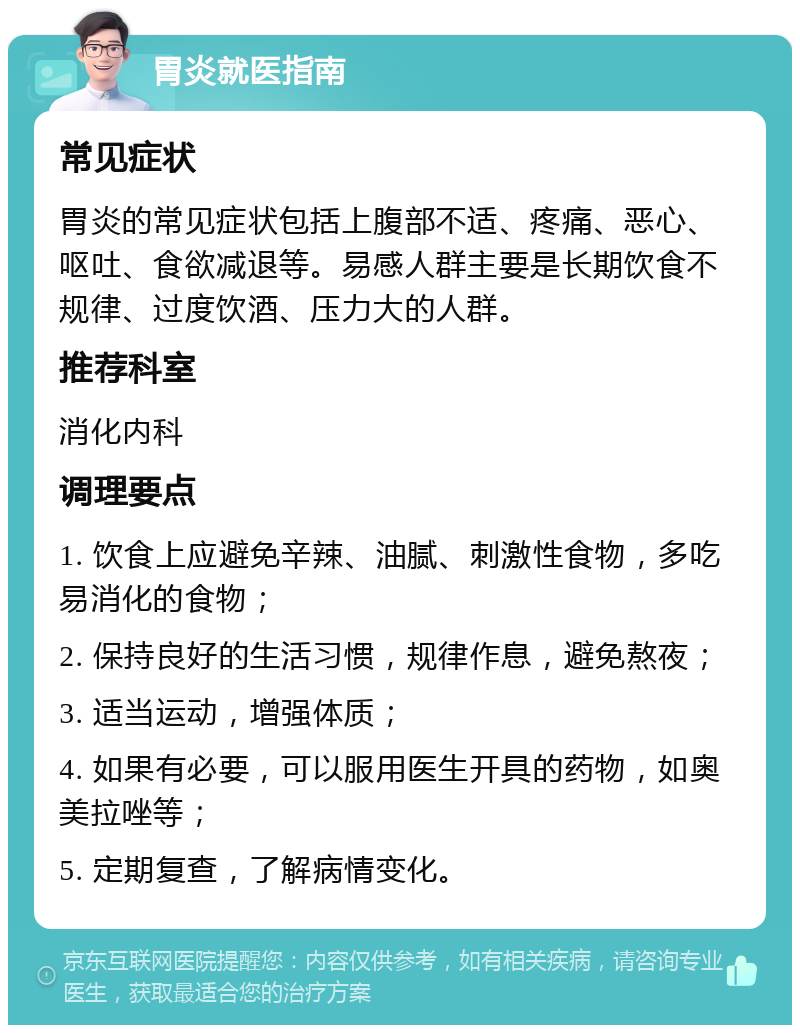 胃炎就医指南 常见症状 胃炎的常见症状包括上腹部不适、疼痛、恶心、呕吐、食欲减退等。易感人群主要是长期饮食不规律、过度饮酒、压力大的人群。 推荐科室 消化内科 调理要点 1. 饮食上应避免辛辣、油腻、刺激性食物，多吃易消化的食物； 2. 保持良好的生活习惯，规律作息，避免熬夜； 3. 适当运动，增强体质； 4. 如果有必要，可以服用医生开具的药物，如奥美拉唑等； 5. 定期复查，了解病情变化。