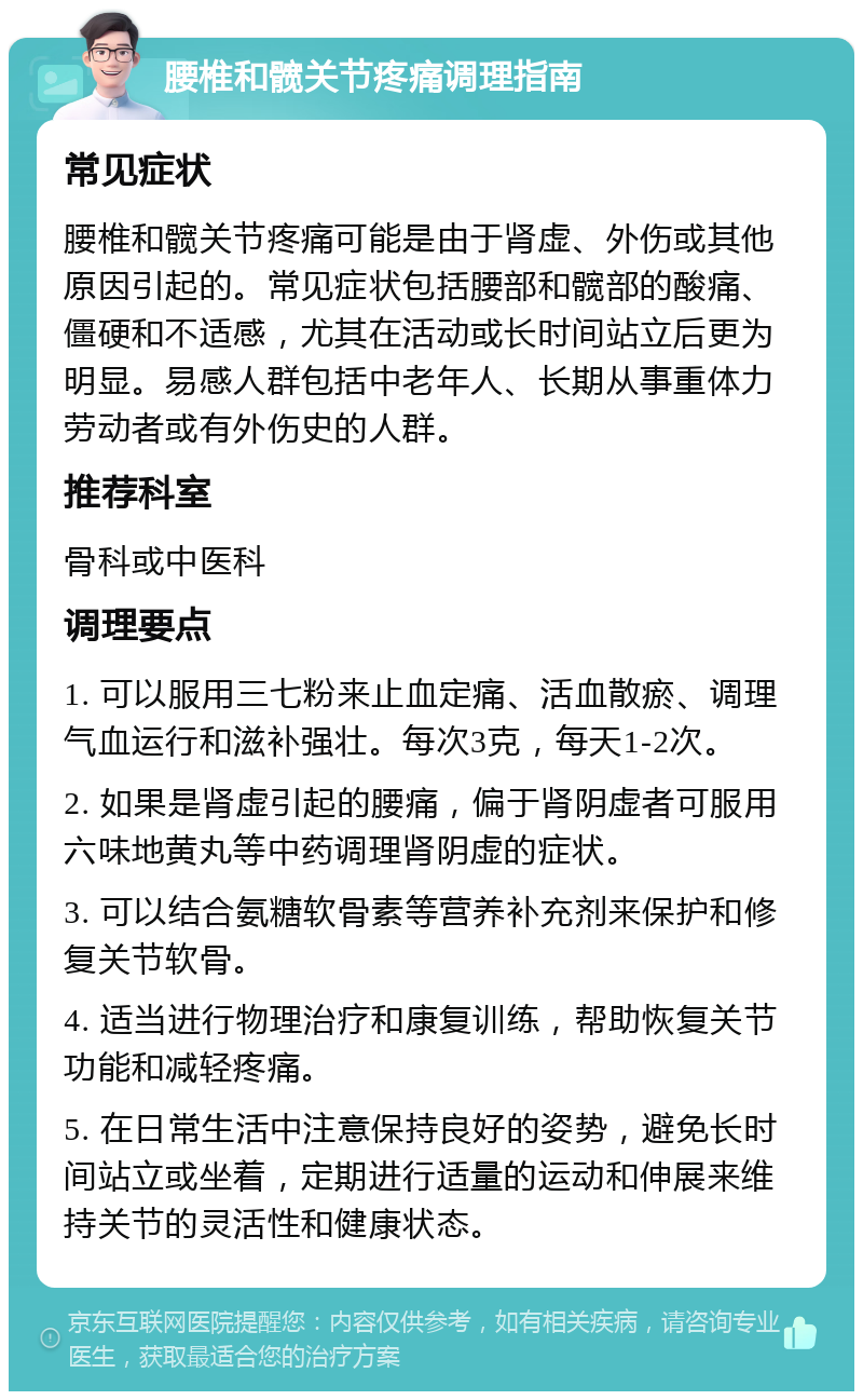 腰椎和髋关节疼痛调理指南 常见症状 腰椎和髋关节疼痛可能是由于肾虚、外伤或其他原因引起的。常见症状包括腰部和髋部的酸痛、僵硬和不适感，尤其在活动或长时间站立后更为明显。易感人群包括中老年人、长期从事重体力劳动者或有外伤史的人群。 推荐科室 骨科或中医科 调理要点 1. 可以服用三七粉来止血定痛、活血散瘀、调理气血运行和滋补强壮。每次3克，每天1-2次。 2. 如果是肾虚引起的腰痛，偏于肾阴虚者可服用六味地黄丸等中药调理肾阴虚的症状。 3. 可以结合氨糖软骨素等营养补充剂来保护和修复关节软骨。 4. 适当进行物理治疗和康复训练，帮助恢复关节功能和减轻疼痛。 5. 在日常生活中注意保持良好的姿势，避免长时间站立或坐着，定期进行适量的运动和伸展来维持关节的灵活性和健康状态。