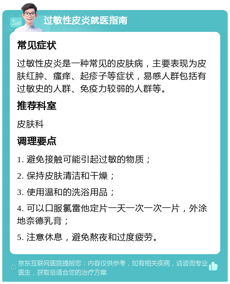 过敏性皮炎就医指南 常见症状 过敏性皮炎是一种常见的皮肤病，主要表现为皮肤红肿、瘙痒、起疹子等症状，易感人群包括有过敏史的人群、免疫力较弱的人群等。 推荐科室 皮肤科 调理要点 1. 避免接触可能引起过敏的物质； 2. 保持皮肤清洁和干燥； 3. 使用温和的洗浴用品； 4. 可以口服氯雷他定片一天一次一次一片，外涂地奈德乳膏； 5. 注意休息，避免熬夜和过度疲劳。