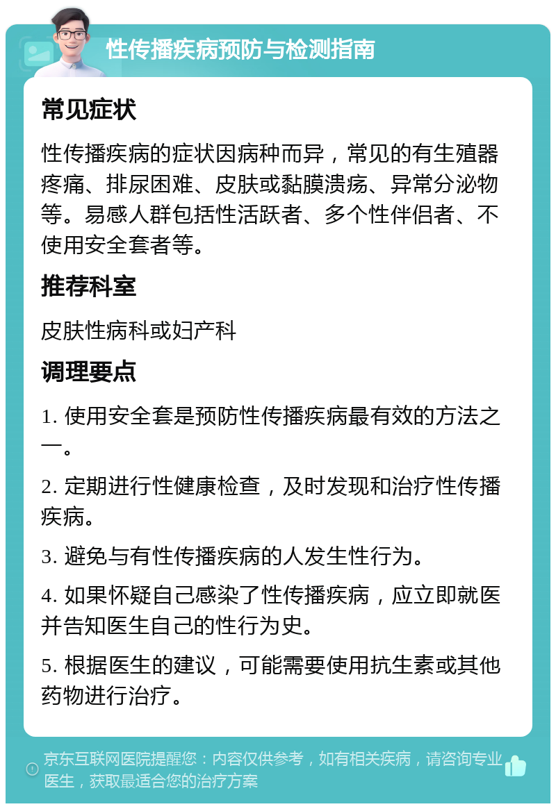 性传播疾病预防与检测指南 常见症状 性传播疾病的症状因病种而异，常见的有生殖器疼痛、排尿困难、皮肤或黏膜溃疡、异常分泌物等。易感人群包括性活跃者、多个性伴侣者、不使用安全套者等。 推荐科室 皮肤性病科或妇产科 调理要点 1. 使用安全套是预防性传播疾病最有效的方法之一。 2. 定期进行性健康检查，及时发现和治疗性传播疾病。 3. 避免与有性传播疾病的人发生性行为。 4. 如果怀疑自己感染了性传播疾病，应立即就医并告知医生自己的性行为史。 5. 根据医生的建议，可能需要使用抗生素或其他药物进行治疗。