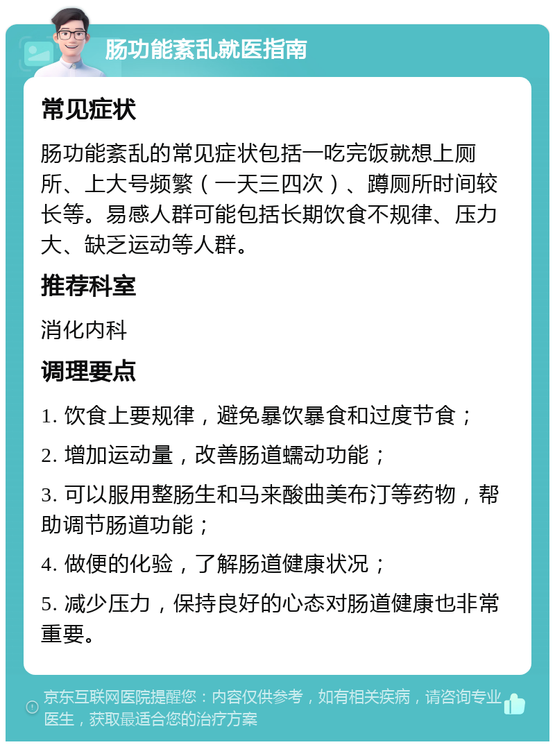 肠功能紊乱就医指南 常见症状 肠功能紊乱的常见症状包括一吃完饭就想上厕所、上大号频繁（一天三四次）、蹲厕所时间较长等。易感人群可能包括长期饮食不规律、压力大、缺乏运动等人群。 推荐科室 消化内科 调理要点 1. 饮食上要规律，避免暴饮暴食和过度节食； 2. 增加运动量，改善肠道蠕动功能； 3. 可以服用整肠生和马来酸曲美布汀等药物，帮助调节肠道功能； 4. 做便的化验，了解肠道健康状况； 5. 减少压力，保持良好的心态对肠道健康也非常重要。