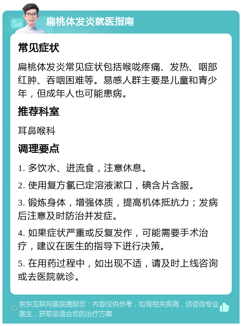 扁桃体发炎就医指南 常见症状 扁桃体发炎常见症状包括喉咙疼痛、发热、咽部红肿、吞咽困难等。易感人群主要是儿童和青少年，但成年人也可能患病。 推荐科室 耳鼻喉科 调理要点 1. 多饮水、进流食，注意休息。 2. 使用复方氯已定溶液漱口，碘含片含服。 3. 锻炼身体，增强体质，提高机体抵抗力；发病后注意及时防治并发症。 4. 如果症状严重或反复发作，可能需要手术治疗，建议在医生的指导下进行决策。 5. 在用药过程中，如出现不适，请及时上线咨询或去医院就诊。