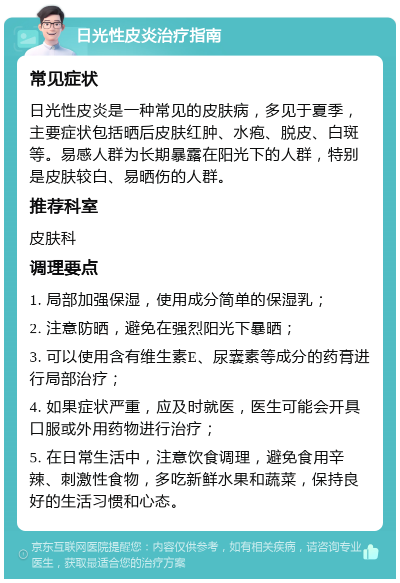 日光性皮炎治疗指南 常见症状 日光性皮炎是一种常见的皮肤病，多见于夏季，主要症状包括晒后皮肤红肿、水疱、脱皮、白斑等。易感人群为长期暴露在阳光下的人群，特别是皮肤较白、易晒伤的人群。 推荐科室 皮肤科 调理要点 1. 局部加强保湿，使用成分简单的保湿乳； 2. 注意防晒，避免在强烈阳光下暴晒； 3. 可以使用含有维生素E、尿囊素等成分的药膏进行局部治疗； 4. 如果症状严重，应及时就医，医生可能会开具口服或外用药物进行治疗； 5. 在日常生活中，注意饮食调理，避免食用辛辣、刺激性食物，多吃新鲜水果和蔬菜，保持良好的生活习惯和心态。