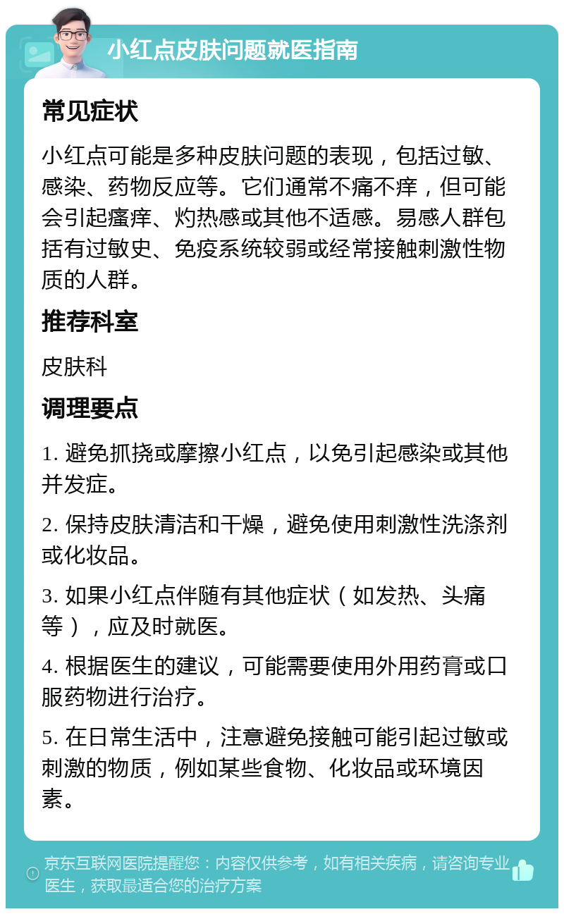 小红点皮肤问题就医指南 常见症状 小红点可能是多种皮肤问题的表现，包括过敏、感染、药物反应等。它们通常不痛不痒，但可能会引起瘙痒、灼热感或其他不适感。易感人群包括有过敏史、免疫系统较弱或经常接触刺激性物质的人群。 推荐科室 皮肤科 调理要点 1. 避免抓挠或摩擦小红点，以免引起感染或其他并发症。 2. 保持皮肤清洁和干燥，避免使用刺激性洗涤剂或化妆品。 3. 如果小红点伴随有其他症状（如发热、头痛等），应及时就医。 4. 根据医生的建议，可能需要使用外用药膏或口服药物进行治疗。 5. 在日常生活中，注意避免接触可能引起过敏或刺激的物质，例如某些食物、化妆品或环境因素。