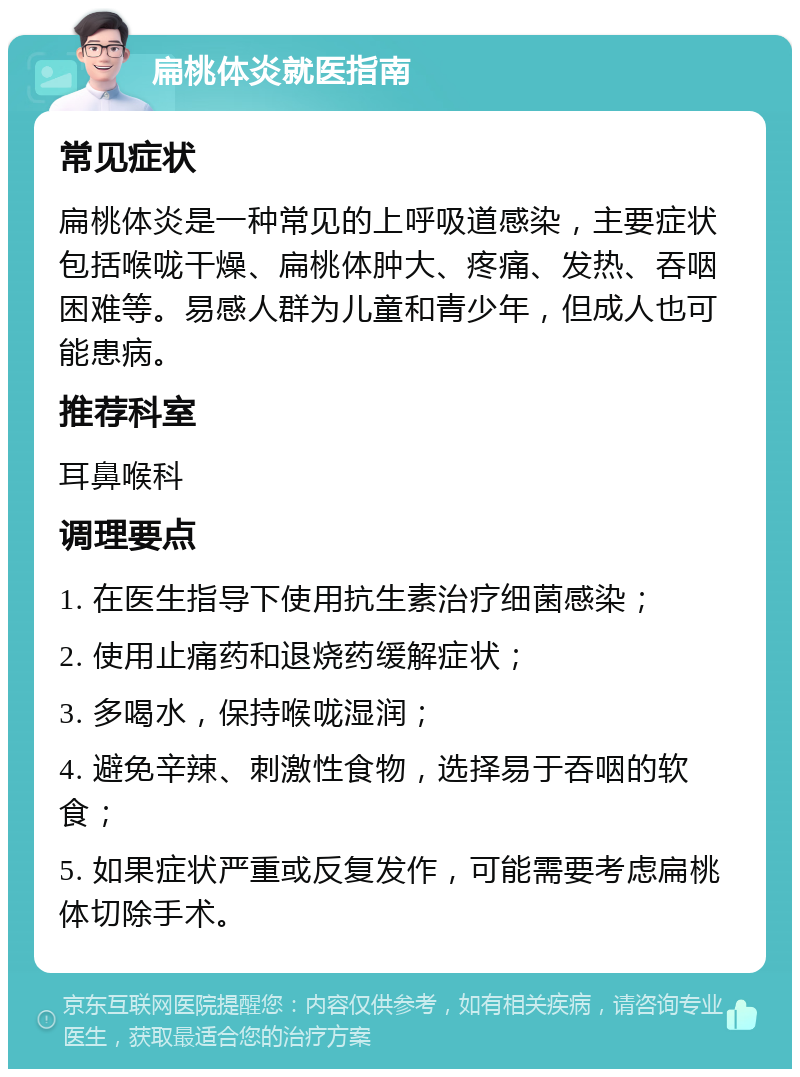 扁桃体炎就医指南 常见症状 扁桃体炎是一种常见的上呼吸道感染，主要症状包括喉咙干燥、扁桃体肿大、疼痛、发热、吞咽困难等。易感人群为儿童和青少年，但成人也可能患病。 推荐科室 耳鼻喉科 调理要点 1. 在医生指导下使用抗生素治疗细菌感染； 2. 使用止痛药和退烧药缓解症状； 3. 多喝水，保持喉咙湿润； 4. 避免辛辣、刺激性食物，选择易于吞咽的软食； 5. 如果症状严重或反复发作，可能需要考虑扁桃体切除手术。