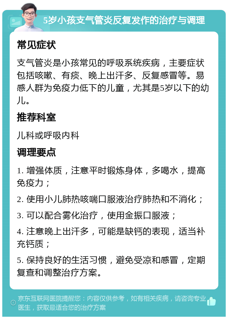 5岁小孩支气管炎反复发作的治疗与调理 常见症状 支气管炎是小孩常见的呼吸系统疾病，主要症状包括咳嗽、有痰、晚上出汗多、反复感冒等。易感人群为免疫力低下的儿童，尤其是5岁以下的幼儿。 推荐科室 儿科或呼吸内科 调理要点 1. 增强体质，注意平时锻炼身体，多喝水，提高免疫力； 2. 使用小儿肺热咳喘口服液治疗肺热和不消化； 3. 可以配合雾化治疗，使用金振口服液； 4. 注意晚上出汗多，可能是缺钙的表现，适当补充钙质； 5. 保持良好的生活习惯，避免受凉和感冒，定期复查和调整治疗方案。