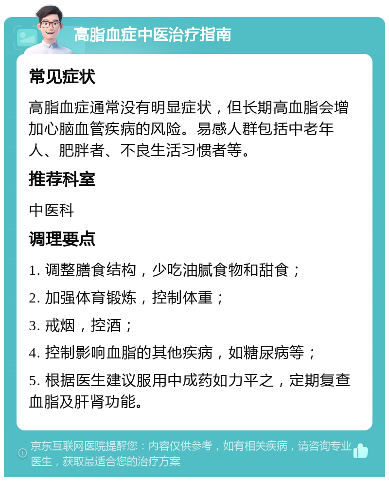 高脂血症中医治疗指南 常见症状 高脂血症通常没有明显症状，但长期高血脂会增加心脑血管疾病的风险。易感人群包括中老年人、肥胖者、不良生活习惯者等。 推荐科室 中医科 调理要点 1. 调整膳食结构，少吃油腻食物和甜食； 2. 加强体育锻炼，控制体重； 3. 戒烟，控酒； 4. 控制影响血脂的其他疾病，如糖尿病等； 5. 根据医生建议服用中成药如力平之，定期复查血脂及肝肾功能。