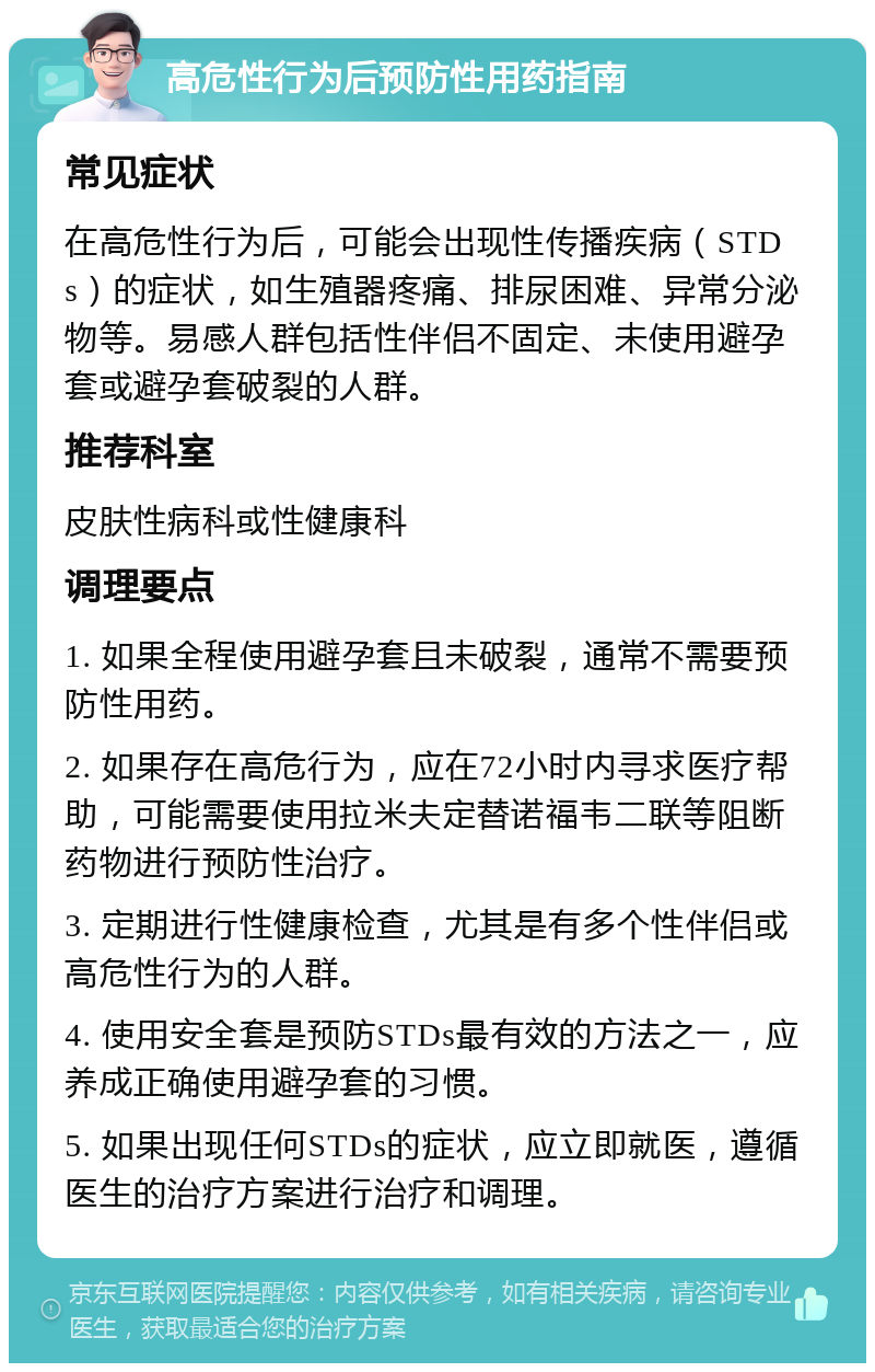 高危性行为后预防性用药指南 常见症状 在高危性行为后，可能会出现性传播疾病（STDs）的症状，如生殖器疼痛、排尿困难、异常分泌物等。易感人群包括性伴侣不固定、未使用避孕套或避孕套破裂的人群。 推荐科室 皮肤性病科或性健康科 调理要点 1. 如果全程使用避孕套且未破裂，通常不需要预防性用药。 2. 如果存在高危行为，应在72小时内寻求医疗帮助，可能需要使用拉米夫定替诺福韦二联等阻断药物进行预防性治疗。 3. 定期进行性健康检查，尤其是有多个性伴侣或高危性行为的人群。 4. 使用安全套是预防STDs最有效的方法之一，应养成正确使用避孕套的习惯。 5. 如果出现任何STDs的症状，应立即就医，遵循医生的治疗方案进行治疗和调理。