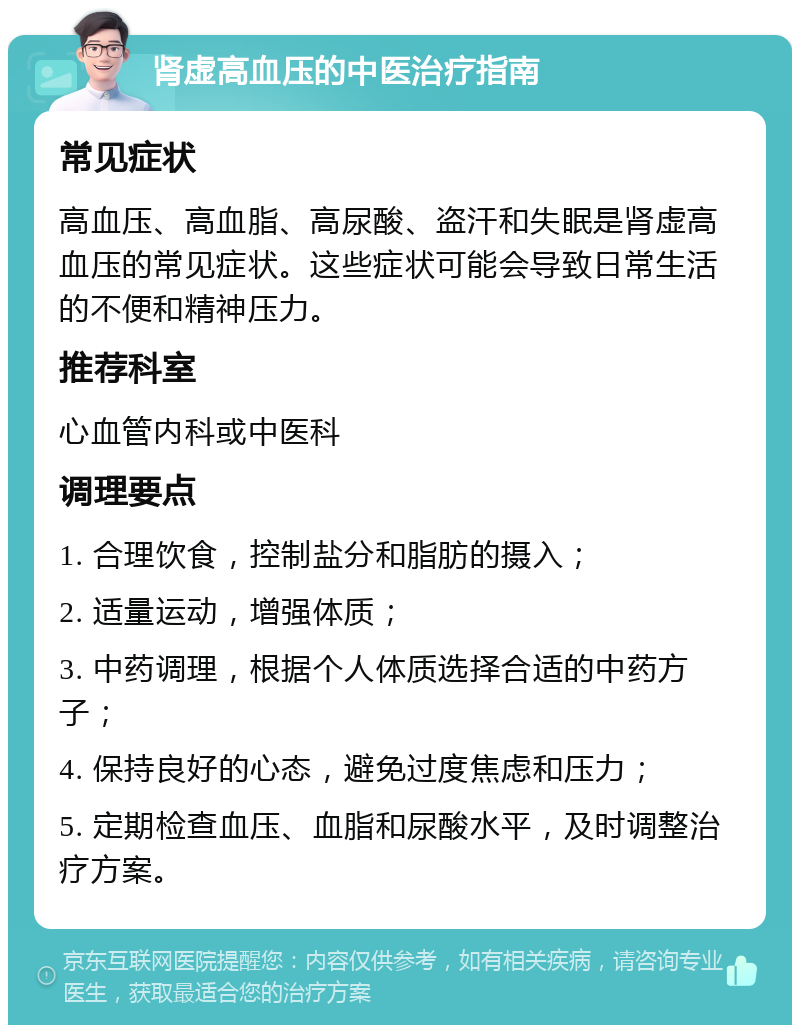 肾虚高血压的中医治疗指南 常见症状 高血压、高血脂、高尿酸、盗汗和失眠是肾虚高血压的常见症状。这些症状可能会导致日常生活的不便和精神压力。 推荐科室 心血管内科或中医科 调理要点 1. 合理饮食，控制盐分和脂肪的摄入； 2. 适量运动，增强体质； 3. 中药调理，根据个人体质选择合适的中药方子； 4. 保持良好的心态，避免过度焦虑和压力； 5. 定期检查血压、血脂和尿酸水平，及时调整治疗方案。