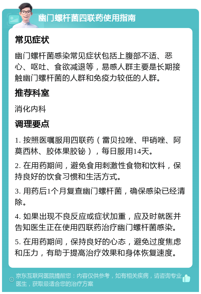 幽门螺杆菌四联药使用指南 常见症状 幽门螺杆菌感染常见症状包括上腹部不适、恶心、呕吐、食欲减退等，易感人群主要是长期接触幽门螺杆菌的人群和免疫力较低的人群。 推荐科室 消化内科 调理要点 1. 按照医嘱服用四联药（雷贝拉唑、甲硝唑、阿莫西林、胶体果胶铋），每日服用14天。 2. 在用药期间，避免食用刺激性食物和饮料，保持良好的饮食习惯和生活方式。 3. 用药后1个月复查幽门螺杆菌，确保感染已经清除。 4. 如果出现不良反应或症状加重，应及时就医并告知医生正在使用四联药治疗幽门螺杆菌感染。 5. 在用药期间，保持良好的心态，避免过度焦虑和压力，有助于提高治疗效果和身体恢复速度。