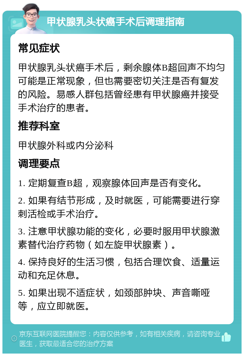 甲状腺乳头状癌手术后调理指南 常见症状 甲状腺乳头状癌手术后，剩余腺体B超回声不均匀可能是正常现象，但也需要密切关注是否有复发的风险。易感人群包括曾经患有甲状腺癌并接受手术治疗的患者。 推荐科室 甲状腺外科或内分泌科 调理要点 1. 定期复查B超，观察腺体回声是否有变化。 2. 如果有结节形成，及时就医，可能需要进行穿刺活检或手术治疗。 3. 注意甲状腺功能的变化，必要时服用甲状腺激素替代治疗药物（如左旋甲状腺素）。 4. 保持良好的生活习惯，包括合理饮食、适量运动和充足休息。 5. 如果出现不适症状，如颈部肿块、声音嘶哑等，应立即就医。