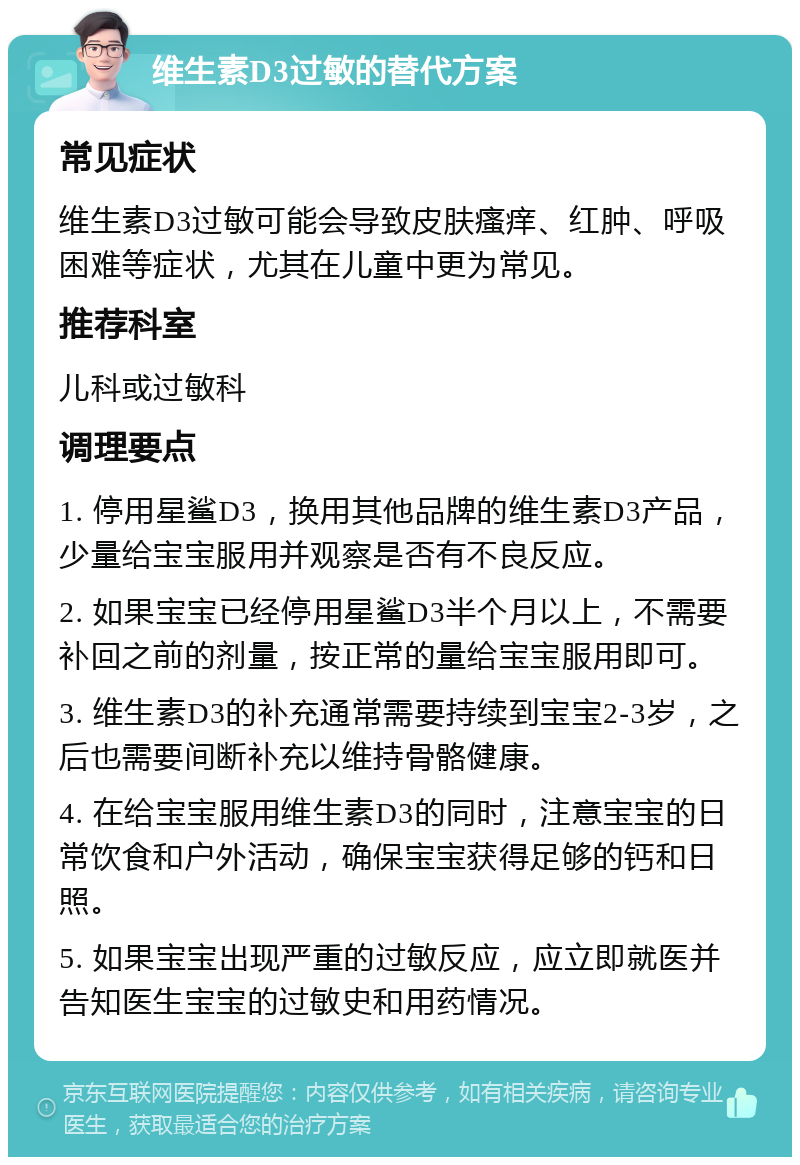 维生素D3过敏的替代方案 常见症状 维生素D3过敏可能会导致皮肤瘙痒、红肿、呼吸困难等症状，尤其在儿童中更为常见。 推荐科室 儿科或过敏科 调理要点 1. 停用星鲨D3，换用其他品牌的维生素D3产品，少量给宝宝服用并观察是否有不良反应。 2. 如果宝宝已经停用星鲨D3半个月以上，不需要补回之前的剂量，按正常的量给宝宝服用即可。 3. 维生素D3的补充通常需要持续到宝宝2-3岁，之后也需要间断补充以维持骨骼健康。 4. 在给宝宝服用维生素D3的同时，注意宝宝的日常饮食和户外活动，确保宝宝获得足够的钙和日照。 5. 如果宝宝出现严重的过敏反应，应立即就医并告知医生宝宝的过敏史和用药情况。