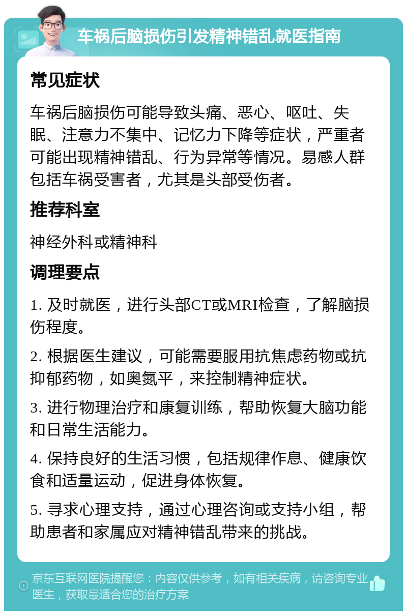 车祸后脑损伤引发精神错乱就医指南 常见症状 车祸后脑损伤可能导致头痛、恶心、呕吐、失眠、注意力不集中、记忆力下降等症状，严重者可能出现精神错乱、行为异常等情况。易感人群包括车祸受害者，尤其是头部受伤者。 推荐科室 神经外科或精神科 调理要点 1. 及时就医，进行头部CT或MRI检查，了解脑损伤程度。 2. 根据医生建议，可能需要服用抗焦虑药物或抗抑郁药物，如奥氮平，来控制精神症状。 3. 进行物理治疗和康复训练，帮助恢复大脑功能和日常生活能力。 4. 保持良好的生活习惯，包括规律作息、健康饮食和适量运动，促进身体恢复。 5. 寻求心理支持，通过心理咨询或支持小组，帮助患者和家属应对精神错乱带来的挑战。