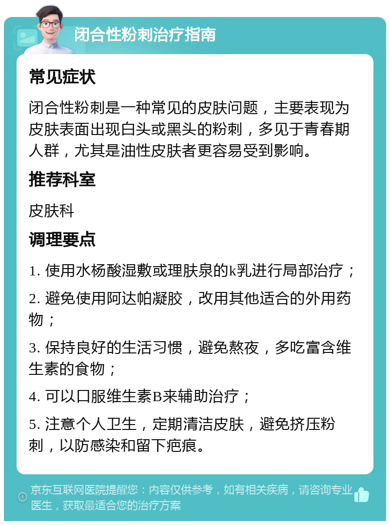 闭合性粉刺治疗指南 常见症状 闭合性粉刺是一种常见的皮肤问题，主要表现为皮肤表面出现白头或黑头的粉刺，多见于青春期人群，尤其是油性皮肤者更容易受到影响。 推荐科室 皮肤科 调理要点 1. 使用水杨酸湿敷或理肤泉的k乳进行局部治疗； 2. 避免使用阿达帕凝胶，改用其他适合的外用药物； 3. 保持良好的生活习惯，避免熬夜，多吃富含维生素的食物； 4. 可以口服维生素B来辅助治疗； 5. 注意个人卫生，定期清洁皮肤，避免挤压粉刺，以防感染和留下疤痕。