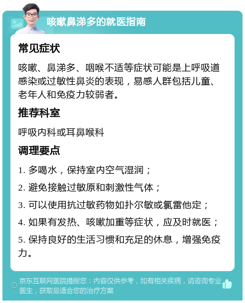 咳嗽鼻涕多的就医指南 常见症状 咳嗽、鼻涕多、咽喉不适等症状可能是上呼吸道感染或过敏性鼻炎的表现，易感人群包括儿童、老年人和免疫力较弱者。 推荐科室 呼吸内科或耳鼻喉科 调理要点 1. 多喝水，保持室内空气湿润； 2. 避免接触过敏原和刺激性气体； 3. 可以使用抗过敏药物如扑尔敏或氯雷他定； 4. 如果有发热、咳嗽加重等症状，应及时就医； 5. 保持良好的生活习惯和充足的休息，增强免疫力。