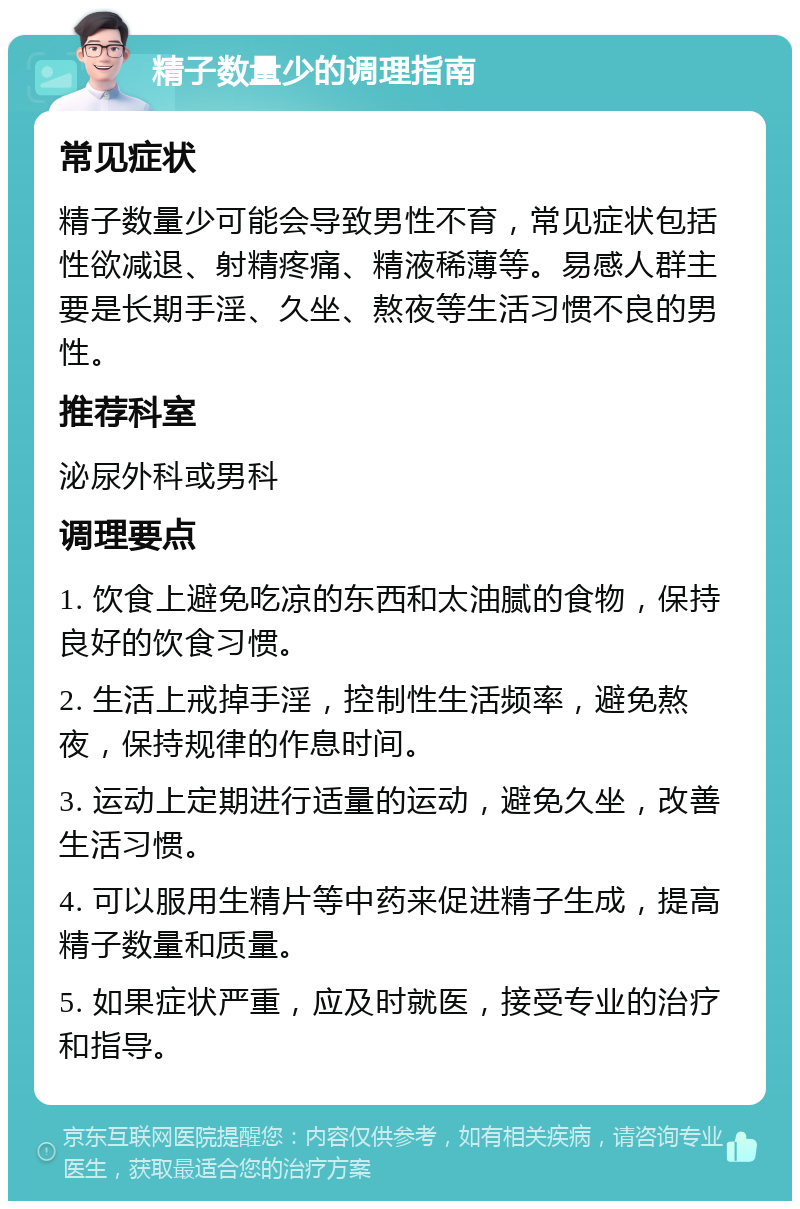 精子数量少的调理指南 常见症状 精子数量少可能会导致男性不育，常见症状包括性欲减退、射精疼痛、精液稀薄等。易感人群主要是长期手淫、久坐、熬夜等生活习惯不良的男性。 推荐科室 泌尿外科或男科 调理要点 1. 饮食上避免吃凉的东西和太油腻的食物，保持良好的饮食习惯。 2. 生活上戒掉手淫，控制性生活频率，避免熬夜，保持规律的作息时间。 3. 运动上定期进行适量的运动，避免久坐，改善生活习惯。 4. 可以服用生精片等中药来促进精子生成，提高精子数量和质量。 5. 如果症状严重，应及时就医，接受专业的治疗和指导。