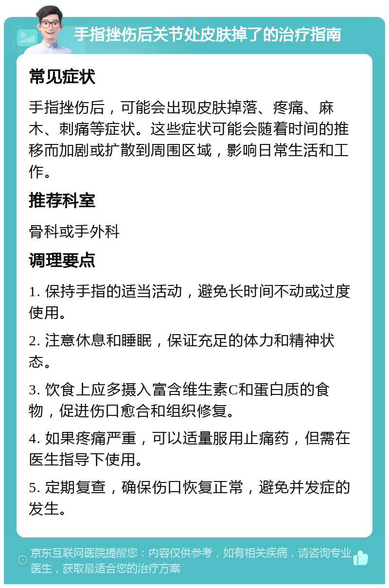 手指挫伤后关节处皮肤掉了的治疗指南 常见症状 手指挫伤后，可能会出现皮肤掉落、疼痛、麻木、刺痛等症状。这些症状可能会随着时间的推移而加剧或扩散到周围区域，影响日常生活和工作。 推荐科室 骨科或手外科 调理要点 1. 保持手指的适当活动，避免长时间不动或过度使用。 2. 注意休息和睡眠，保证充足的体力和精神状态。 3. 饮食上应多摄入富含维生素C和蛋白质的食物，促进伤口愈合和组织修复。 4. 如果疼痛严重，可以适量服用止痛药，但需在医生指导下使用。 5. 定期复查，确保伤口恢复正常，避免并发症的发生。