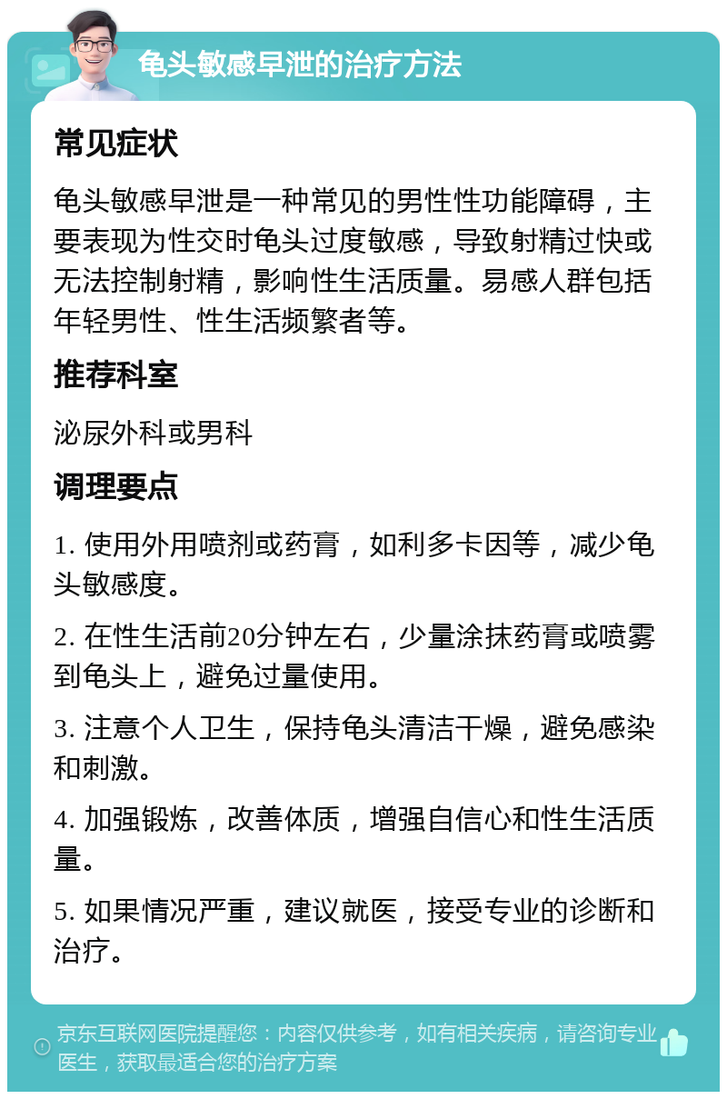 龟头敏感早泄的治疗方法 常见症状 龟头敏感早泄是一种常见的男性性功能障碍，主要表现为性交时龟头过度敏感，导致射精过快或无法控制射精，影响性生活质量。易感人群包括年轻男性、性生活频繁者等。 推荐科室 泌尿外科或男科 调理要点 1. 使用外用喷剂或药膏，如利多卡因等，减少龟头敏感度。 2. 在性生活前20分钟左右，少量涂抹药膏或喷雾到龟头上，避免过量使用。 3. 注意个人卫生，保持龟头清洁干燥，避免感染和刺激。 4. 加强锻炼，改善体质，增强自信心和性生活质量。 5. 如果情况严重，建议就医，接受专业的诊断和治疗。