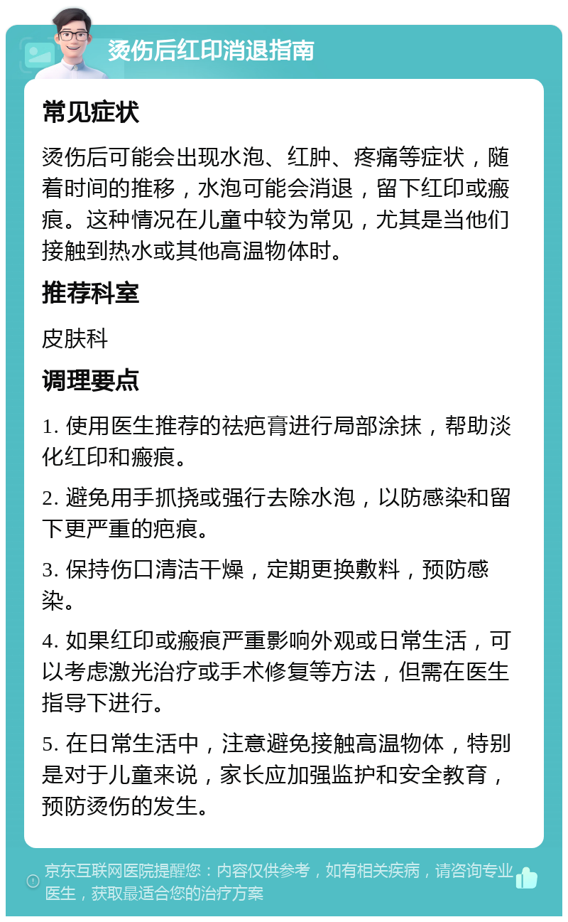 烫伤后红印消退指南 常见症状 烫伤后可能会出现水泡、红肿、疼痛等症状，随着时间的推移，水泡可能会消退，留下红印或瘢痕。这种情况在儿童中较为常见，尤其是当他们接触到热水或其他高温物体时。 推荐科室 皮肤科 调理要点 1. 使用医生推荐的祛疤膏进行局部涂抹，帮助淡化红印和瘢痕。 2. 避免用手抓挠或强行去除水泡，以防感染和留下更严重的疤痕。 3. 保持伤口清洁干燥，定期更换敷料，预防感染。 4. 如果红印或瘢痕严重影响外观或日常生活，可以考虑激光治疗或手术修复等方法，但需在医生指导下进行。 5. 在日常生活中，注意避免接触高温物体，特别是对于儿童来说，家长应加强监护和安全教育，预防烫伤的发生。