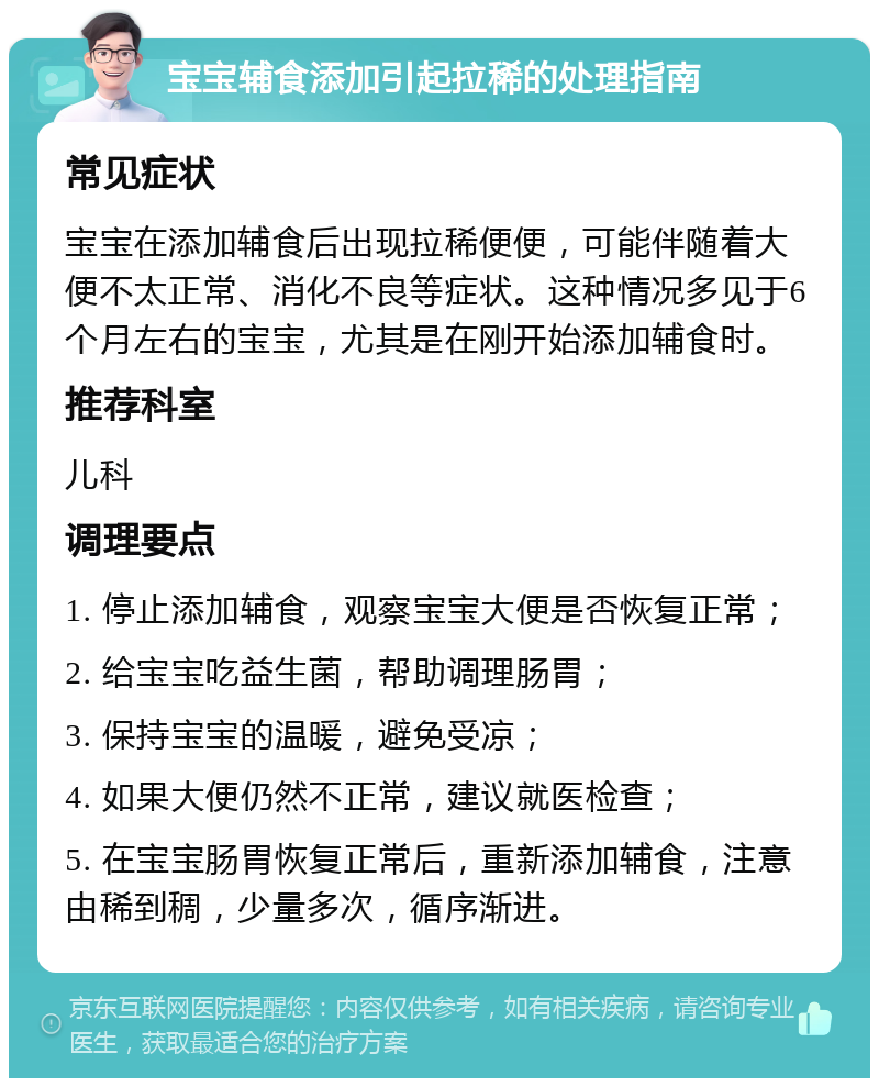 宝宝辅食添加引起拉稀的处理指南 常见症状 宝宝在添加辅食后出现拉稀便便，可能伴随着大便不太正常、消化不良等症状。这种情况多见于6个月左右的宝宝，尤其是在刚开始添加辅食时。 推荐科室 儿科 调理要点 1. 停止添加辅食，观察宝宝大便是否恢复正常； 2. 给宝宝吃益生菌，帮助调理肠胃； 3. 保持宝宝的温暖，避免受凉； 4. 如果大便仍然不正常，建议就医检查； 5. 在宝宝肠胃恢复正常后，重新添加辅食，注意由稀到稠，少量多次，循序渐进。