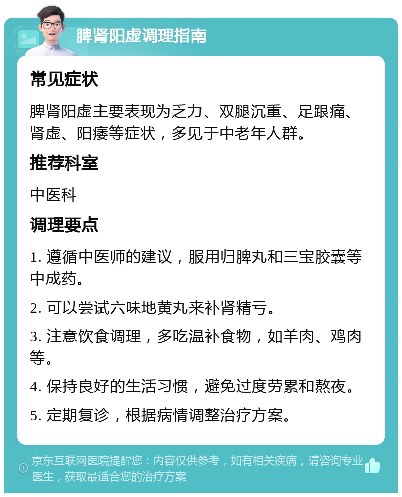 脾肾阳虚调理指南 常见症状 脾肾阳虚主要表现为乏力、双腿沉重、足跟痛、肾虚、阳痿等症状，多见于中老年人群。 推荐科室 中医科 调理要点 1. 遵循中医师的建议，服用归脾丸和三宝胶囊等中成药。 2. 可以尝试六味地黄丸来补肾精亏。 3. 注意饮食调理，多吃温补食物，如羊肉、鸡肉等。 4. 保持良好的生活习惯，避免过度劳累和熬夜。 5. 定期复诊，根据病情调整治疗方案。