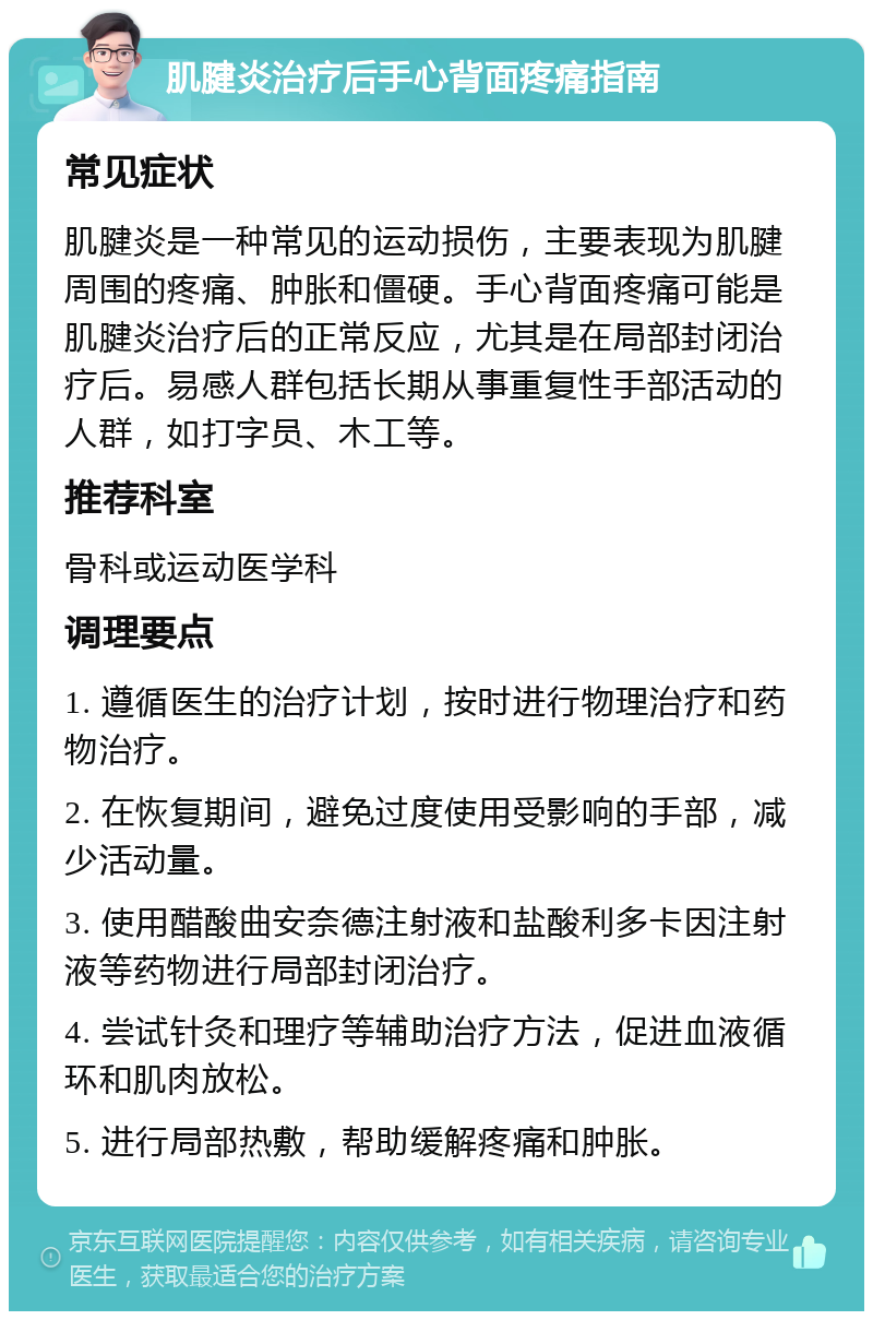 肌腱炎治疗后手心背面疼痛指南 常见症状 肌腱炎是一种常见的运动损伤，主要表现为肌腱周围的疼痛、肿胀和僵硬。手心背面疼痛可能是肌腱炎治疗后的正常反应，尤其是在局部封闭治疗后。易感人群包括长期从事重复性手部活动的人群，如打字员、木工等。 推荐科室 骨科或运动医学科 调理要点 1. 遵循医生的治疗计划，按时进行物理治疗和药物治疗。 2. 在恢复期间，避免过度使用受影响的手部，减少活动量。 3. 使用醋酸曲安奈德注射液和盐酸利多卡因注射液等药物进行局部封闭治疗。 4. 尝试针灸和理疗等辅助治疗方法，促进血液循环和肌肉放松。 5. 进行局部热敷，帮助缓解疼痛和肿胀。