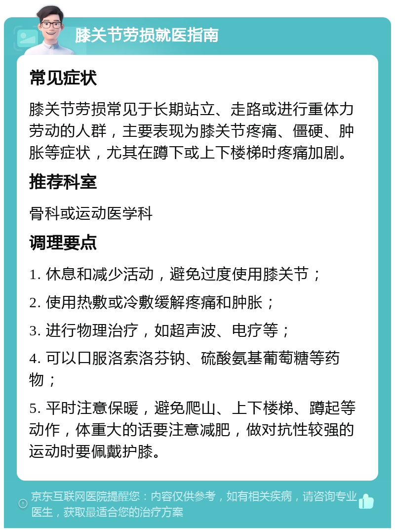 膝关节劳损就医指南 常见症状 膝关节劳损常见于长期站立、走路或进行重体力劳动的人群，主要表现为膝关节疼痛、僵硬、肿胀等症状，尤其在蹲下或上下楼梯时疼痛加剧。 推荐科室 骨科或运动医学科 调理要点 1. 休息和减少活动，避免过度使用膝关节； 2. 使用热敷或冷敷缓解疼痛和肿胀； 3. 进行物理治疗，如超声波、电疗等； 4. 可以口服洛索洛芬钠、硫酸氨基葡萄糖等药物； 5. 平时注意保暖，避免爬山、上下楼梯、蹲起等动作，体重大的话要注意减肥，做对抗性较强的运动时要佩戴护膝。