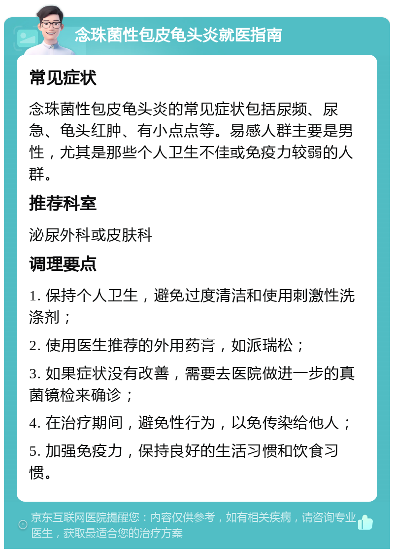 念珠菌性包皮龟头炎就医指南 常见症状 念珠菌性包皮龟头炎的常见症状包括尿频、尿急、龟头红肿、有小点点等。易感人群主要是男性，尤其是那些个人卫生不佳或免疫力较弱的人群。 推荐科室 泌尿外科或皮肤科 调理要点 1. 保持个人卫生，避免过度清洁和使用刺激性洗涤剂； 2. 使用医生推荐的外用药膏，如派瑞松； 3. 如果症状没有改善，需要去医院做进一步的真菌镜检来确诊； 4. 在治疗期间，避免性行为，以免传染给他人； 5. 加强免疫力，保持良好的生活习惯和饮食习惯。