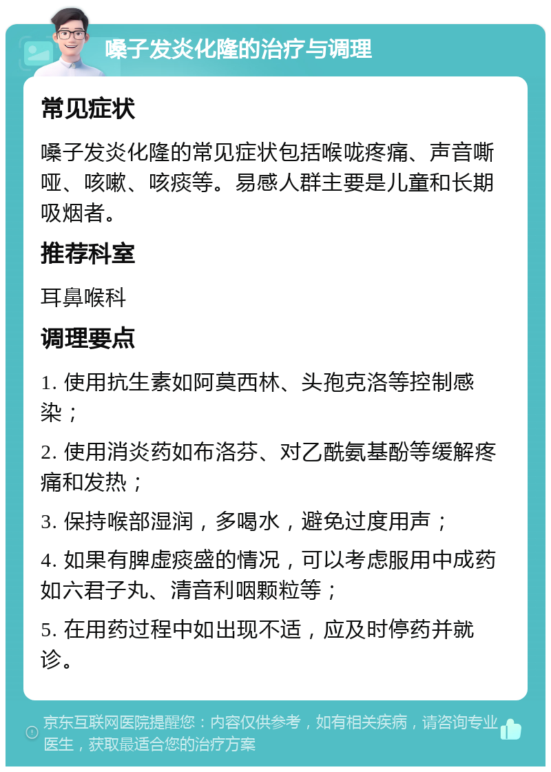 嗓子发炎化隆的治疗与调理 常见症状 嗓子发炎化隆的常见症状包括喉咙疼痛、声音嘶哑、咳嗽、咳痰等。易感人群主要是儿童和长期吸烟者。 推荐科室 耳鼻喉科 调理要点 1. 使用抗生素如阿莫西林、头孢克洛等控制感染； 2. 使用消炎药如布洛芬、对乙酰氨基酚等缓解疼痛和发热； 3. 保持喉部湿润，多喝水，避免过度用声； 4. 如果有脾虚痰盛的情况，可以考虑服用中成药如六君子丸、清音利咽颗粒等； 5. 在用药过程中如出现不适，应及时停药并就诊。