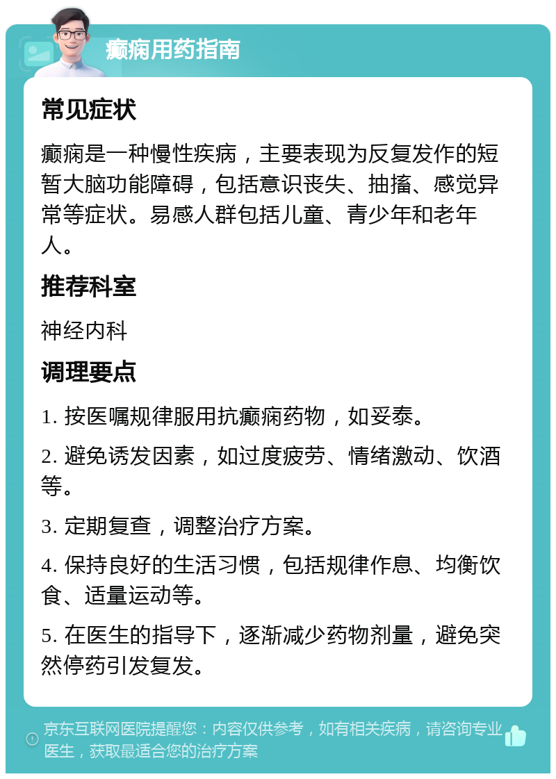 癫痫用药指南 常见症状 癫痫是一种慢性疾病，主要表现为反复发作的短暂大脑功能障碍，包括意识丧失、抽搐、感觉异常等症状。易感人群包括儿童、青少年和老年人。 推荐科室 神经内科 调理要点 1. 按医嘱规律服用抗癫痫药物，如妥泰。 2. 避免诱发因素，如过度疲劳、情绪激动、饮酒等。 3. 定期复查，调整治疗方案。 4. 保持良好的生活习惯，包括规律作息、均衡饮食、适量运动等。 5. 在医生的指导下，逐渐减少药物剂量，避免突然停药引发复发。