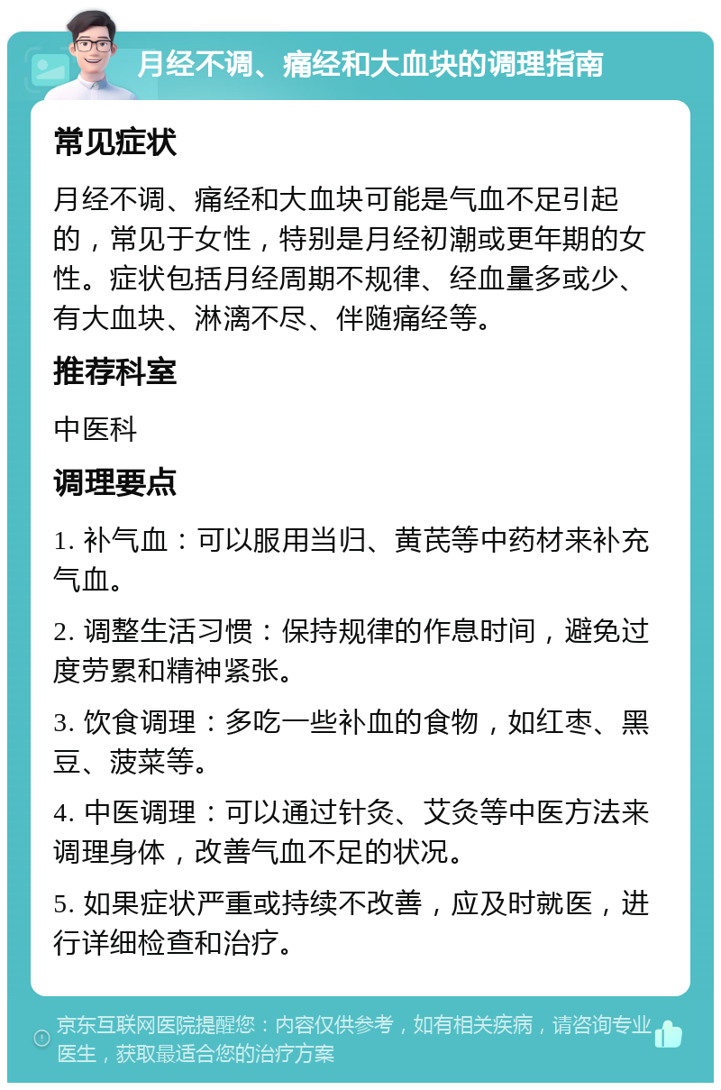 月经不调、痛经和大血块的调理指南 常见症状 月经不调、痛经和大血块可能是气血不足引起的，常见于女性，特别是月经初潮或更年期的女性。症状包括月经周期不规律、经血量多或少、有大血块、淋漓不尽、伴随痛经等。 推荐科室 中医科 调理要点 1. 补气血：可以服用当归、黄芪等中药材来补充气血。 2. 调整生活习惯：保持规律的作息时间，避免过度劳累和精神紧张。 3. 饮食调理：多吃一些补血的食物，如红枣、黑豆、菠菜等。 4. 中医调理：可以通过针灸、艾灸等中医方法来调理身体，改善气血不足的状况。 5. 如果症状严重或持续不改善，应及时就医，进行详细检查和治疗。