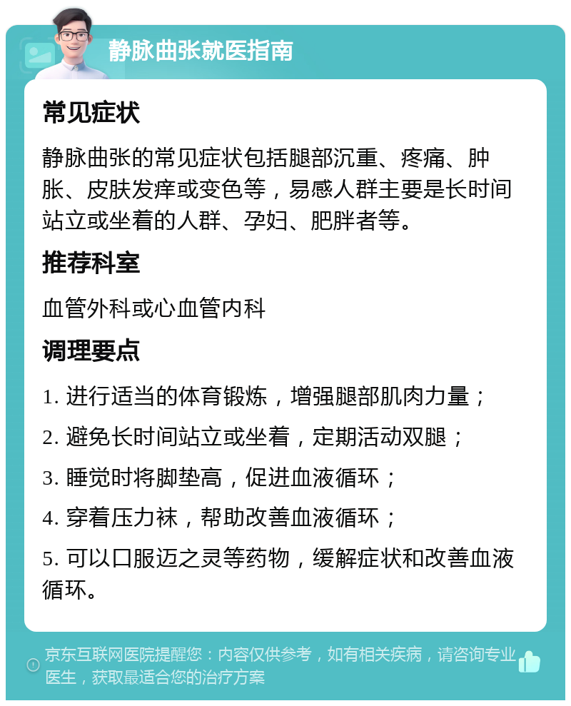 静脉曲张就医指南 常见症状 静脉曲张的常见症状包括腿部沉重、疼痛、肿胀、皮肤发痒或变色等，易感人群主要是长时间站立或坐着的人群、孕妇、肥胖者等。 推荐科室 血管外科或心血管内科 调理要点 1. 进行适当的体育锻炼，增强腿部肌肉力量； 2. 避免长时间站立或坐着，定期活动双腿； 3. 睡觉时将脚垫高，促进血液循环； 4. 穿着压力袜，帮助改善血液循环； 5. 可以口服迈之灵等药物，缓解症状和改善血液循环。