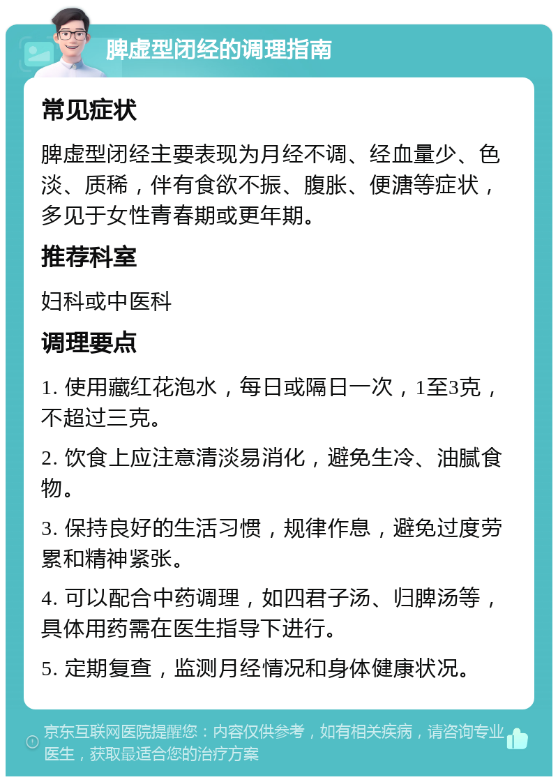 脾虚型闭经的调理指南 常见症状 脾虚型闭经主要表现为月经不调、经血量少、色淡、质稀，伴有食欲不振、腹胀、便溏等症状，多见于女性青春期或更年期。 推荐科室 妇科或中医科 调理要点 1. 使用藏红花泡水，每日或隔日一次，1至3克，不超过三克。 2. 饮食上应注意清淡易消化，避免生冷、油腻食物。 3. 保持良好的生活习惯，规律作息，避免过度劳累和精神紧张。 4. 可以配合中药调理，如四君子汤、归脾汤等，具体用药需在医生指导下进行。 5. 定期复查，监测月经情况和身体健康状况。