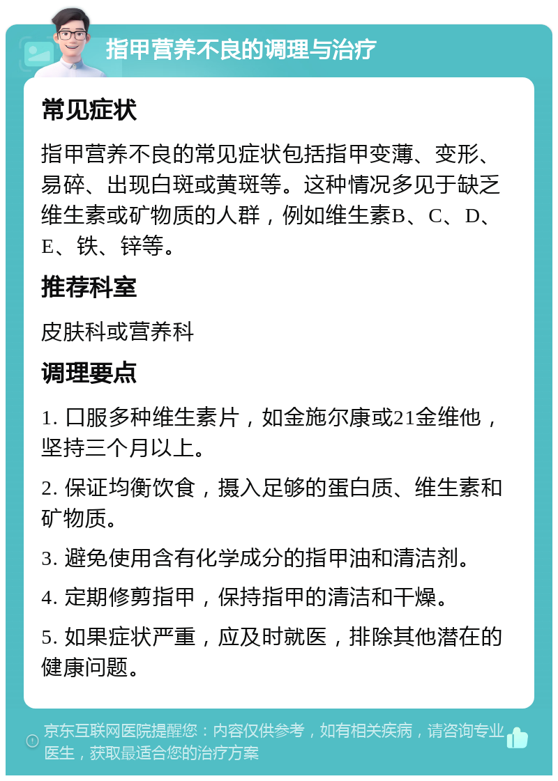 指甲营养不良的调理与治疗 常见症状 指甲营养不良的常见症状包括指甲变薄、变形、易碎、出现白斑或黄斑等。这种情况多见于缺乏维生素或矿物质的人群，例如维生素B、C、D、E、铁、锌等。 推荐科室 皮肤科或营养科 调理要点 1. 口服多种维生素片，如金施尔康或21金维他，坚持三个月以上。 2. 保证均衡饮食，摄入足够的蛋白质、维生素和矿物质。 3. 避免使用含有化学成分的指甲油和清洁剂。 4. 定期修剪指甲，保持指甲的清洁和干燥。 5. 如果症状严重，应及时就医，排除其他潜在的健康问题。