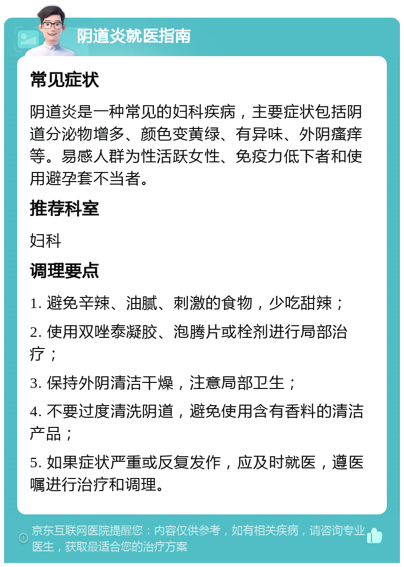 阴道炎就医指南 常见症状 阴道炎是一种常见的妇科疾病，主要症状包括阴道分泌物增多、颜色变黄绿、有异味、外阴瘙痒等。易感人群为性活跃女性、免疫力低下者和使用避孕套不当者。 推荐科室 妇科 调理要点 1. 避免辛辣、油腻、刺激的食物，少吃甜辣； 2. 使用双唑泰凝胶、泡腾片或栓剂进行局部治疗； 3. 保持外阴清洁干燥，注意局部卫生； 4. 不要过度清洗阴道，避免使用含有香料的清洁产品； 5. 如果症状严重或反复发作，应及时就医，遵医嘱进行治疗和调理。