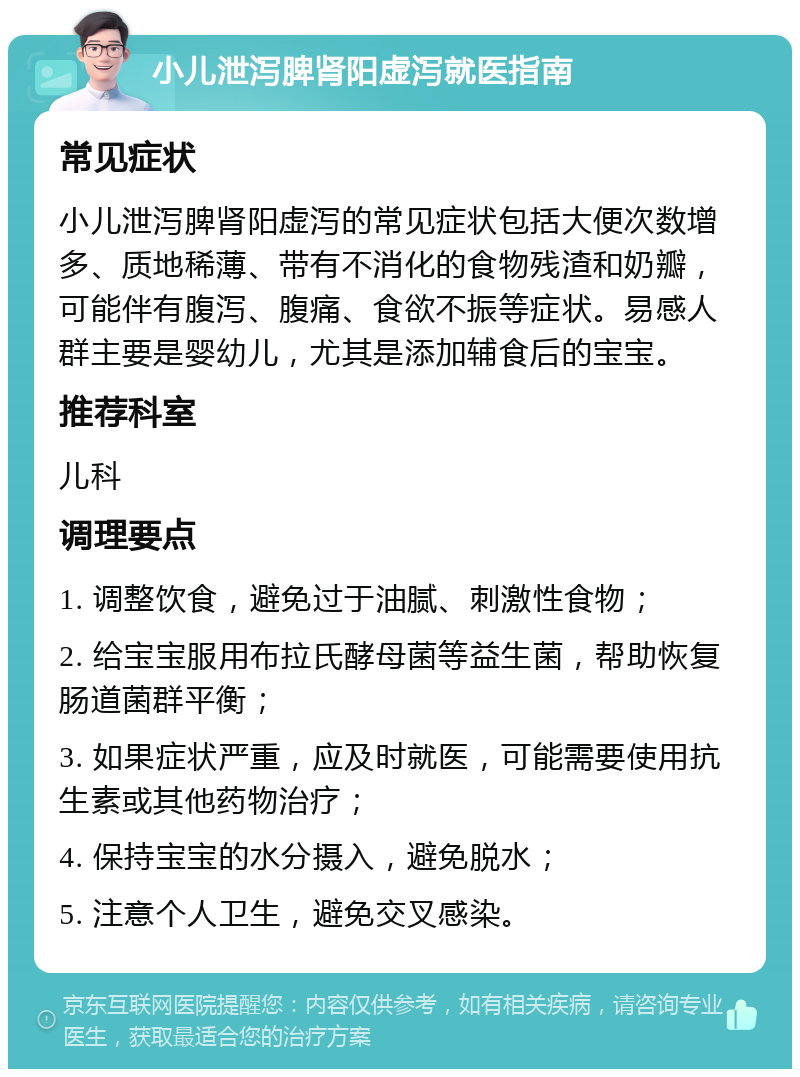 小儿泄泻脾肾阳虚泻就医指南 常见症状 小儿泄泻脾肾阳虚泻的常见症状包括大便次数增多、质地稀薄、带有不消化的食物残渣和奶瓣，可能伴有腹泻、腹痛、食欲不振等症状。易感人群主要是婴幼儿，尤其是添加辅食后的宝宝。 推荐科室 儿科 调理要点 1. 调整饮食，避免过于油腻、刺激性食物； 2. 给宝宝服用布拉氏酵母菌等益生菌，帮助恢复肠道菌群平衡； 3. 如果症状严重，应及时就医，可能需要使用抗生素或其他药物治疗； 4. 保持宝宝的水分摄入，避免脱水； 5. 注意个人卫生，避免交叉感染。