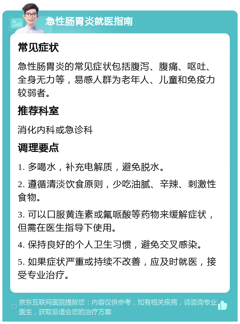 急性肠胃炎就医指南 常见症状 急性肠胃炎的常见症状包括腹泻、腹痛、呕吐、全身无力等，易感人群为老年人、儿童和免疫力较弱者。 推荐科室 消化内科或急诊科 调理要点 1. 多喝水，补充电解质，避免脱水。 2. 遵循清淡饮食原则，少吃油腻、辛辣、刺激性食物。 3. 可以口服黄连素或氟哌酸等药物来缓解症状，但需在医生指导下使用。 4. 保持良好的个人卫生习惯，避免交叉感染。 5. 如果症状严重或持续不改善，应及时就医，接受专业治疗。