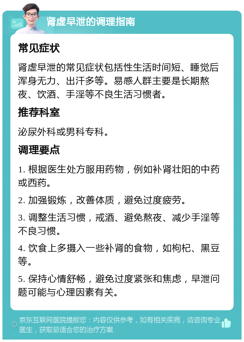 肾虚早泄的调理指南 常见症状 肾虚早泄的常见症状包括性生活时间短、睡觉后浑身无力、出汗多等。易感人群主要是长期熬夜、饮酒、手淫等不良生活习惯者。 推荐科室 泌尿外科或男科专科。 调理要点 1. 根据医生处方服用药物，例如补肾壮阳的中药或西药。 2. 加强锻炼，改善体质，避免过度疲劳。 3. 调整生活习惯，戒酒、避免熬夜、减少手淫等不良习惯。 4. 饮食上多摄入一些补肾的食物，如枸杞、黑豆等。 5. 保持心情舒畅，避免过度紧张和焦虑，早泄问题可能与心理因素有关。