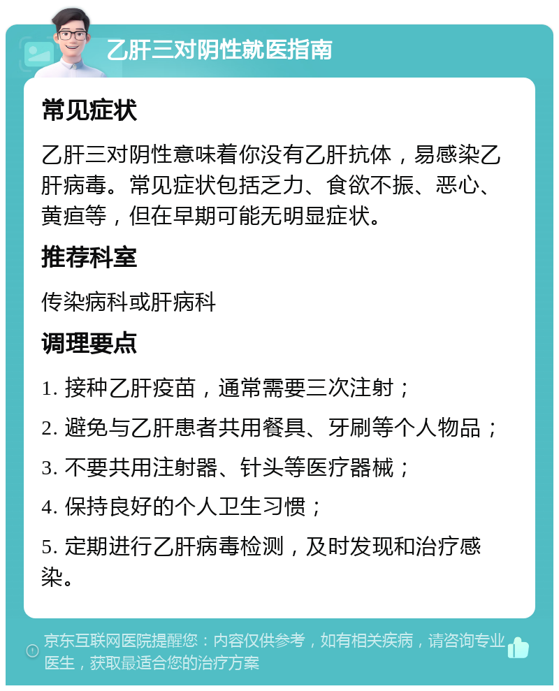 乙肝三对阴性就医指南 常见症状 乙肝三对阴性意味着你没有乙肝抗体，易感染乙肝病毒。常见症状包括乏力、食欲不振、恶心、黄疸等，但在早期可能无明显症状。 推荐科室 传染病科或肝病科 调理要点 1. 接种乙肝疫苗，通常需要三次注射； 2. 避免与乙肝患者共用餐具、牙刷等个人物品； 3. 不要共用注射器、针头等医疗器械； 4. 保持良好的个人卫生习惯； 5. 定期进行乙肝病毒检测，及时发现和治疗感染。