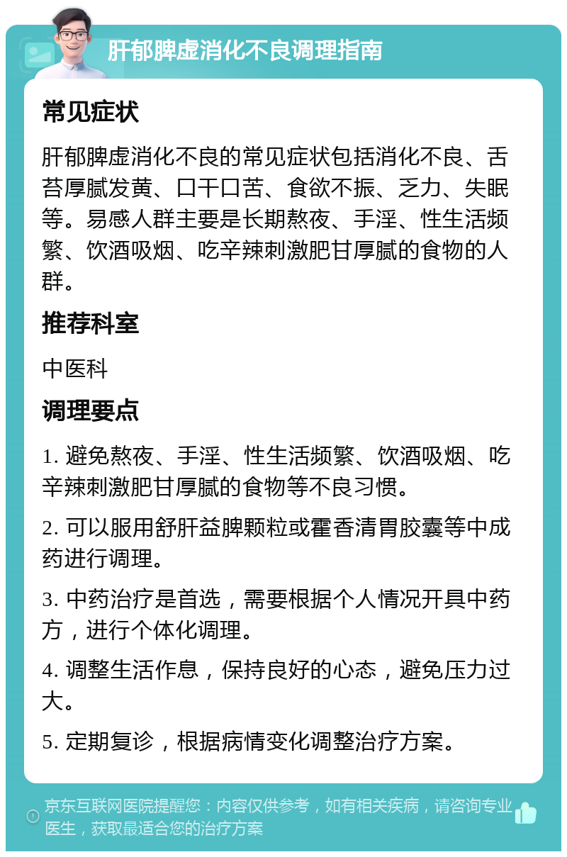 肝郁脾虚消化不良调理指南 常见症状 肝郁脾虚消化不良的常见症状包括消化不良、舌苔厚腻发黄、口干口苦、食欲不振、乏力、失眠等。易感人群主要是长期熬夜、手淫、性生活频繁、饮酒吸烟、吃辛辣刺激肥甘厚腻的食物的人群。 推荐科室 中医科 调理要点 1. 避免熬夜、手淫、性生活频繁、饮酒吸烟、吃辛辣刺激肥甘厚腻的食物等不良习惯。 2. 可以服用舒肝益脾颗粒或霍香清胃胶囊等中成药进行调理。 3. 中药治疗是首选，需要根据个人情况开具中药方，进行个体化调理。 4. 调整生活作息，保持良好的心态，避免压力过大。 5. 定期复诊，根据病情变化调整治疗方案。