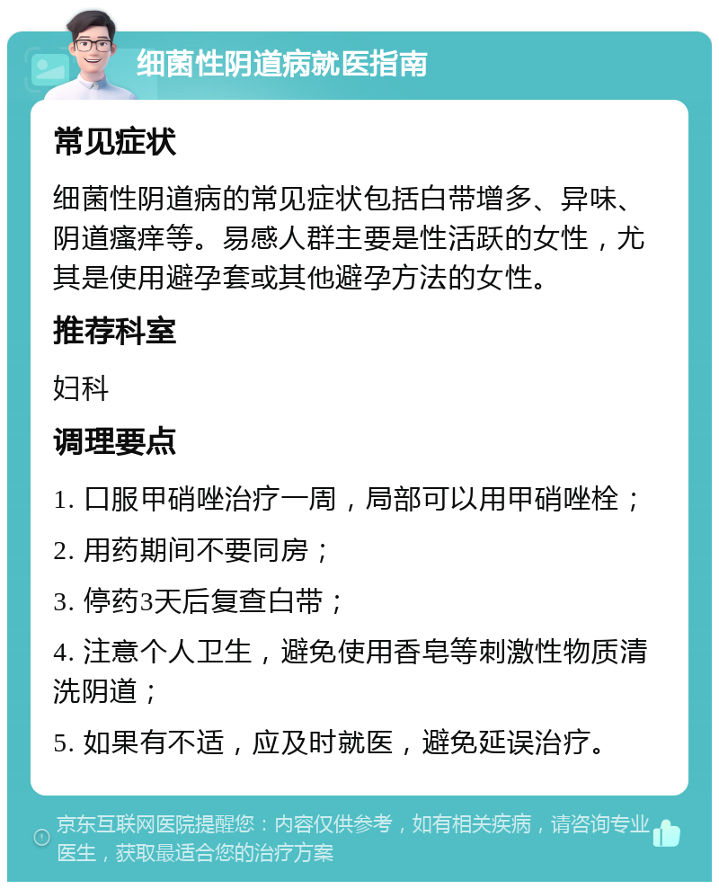 细菌性阴道病就医指南 常见症状 细菌性阴道病的常见症状包括白带增多、异味、阴道瘙痒等。易感人群主要是性活跃的女性，尤其是使用避孕套或其他避孕方法的女性。 推荐科室 妇科 调理要点 1. 口服甲硝唑治疗一周，局部可以用甲硝唑栓； 2. 用药期间不要同房； 3. 停药3天后复查白带； 4. 注意个人卫生，避免使用香皂等刺激性物质清洗阴道； 5. 如果有不适，应及时就医，避免延误治疗。